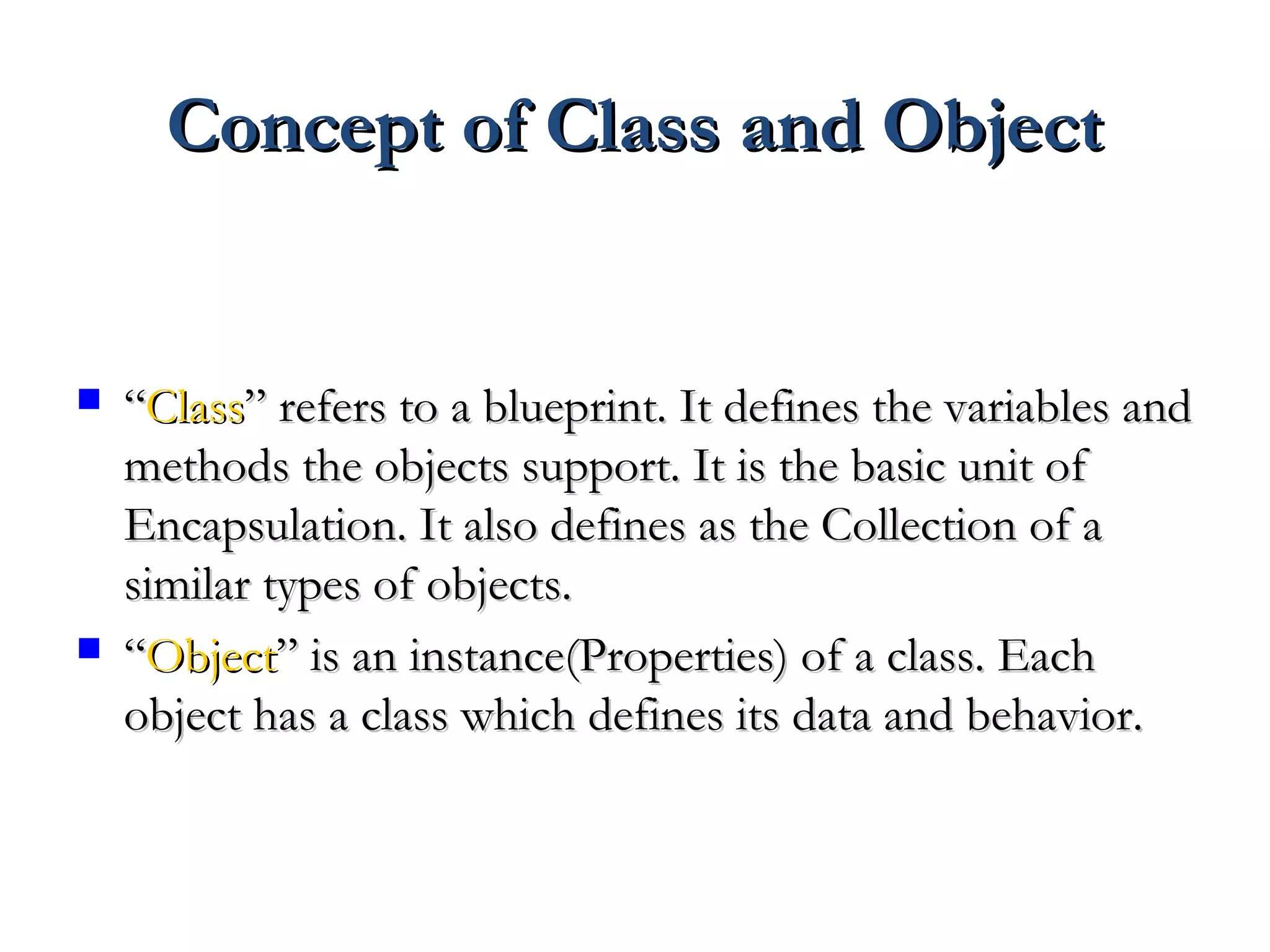 Concept of Class and ObjectConcept of Class and Object
 ““ClassClass” refers to a blueprint. It defines the variables and” refers to a blueprint. It defines the variables and
methods the objects support. It is the basic unit ofmethods the objects support. It is the basic unit of
Encapsulation. It also defines as the Collection of aEncapsulation. It also defines as the Collection of a
similar types of objects.similar types of objects.
 ““ObjectObject” is an instance(Properties) of a class. Each” is an instance(Properties) of a class. Each
object has a class which defines its data and behavior.object has a class which defines its data and behavior.
 