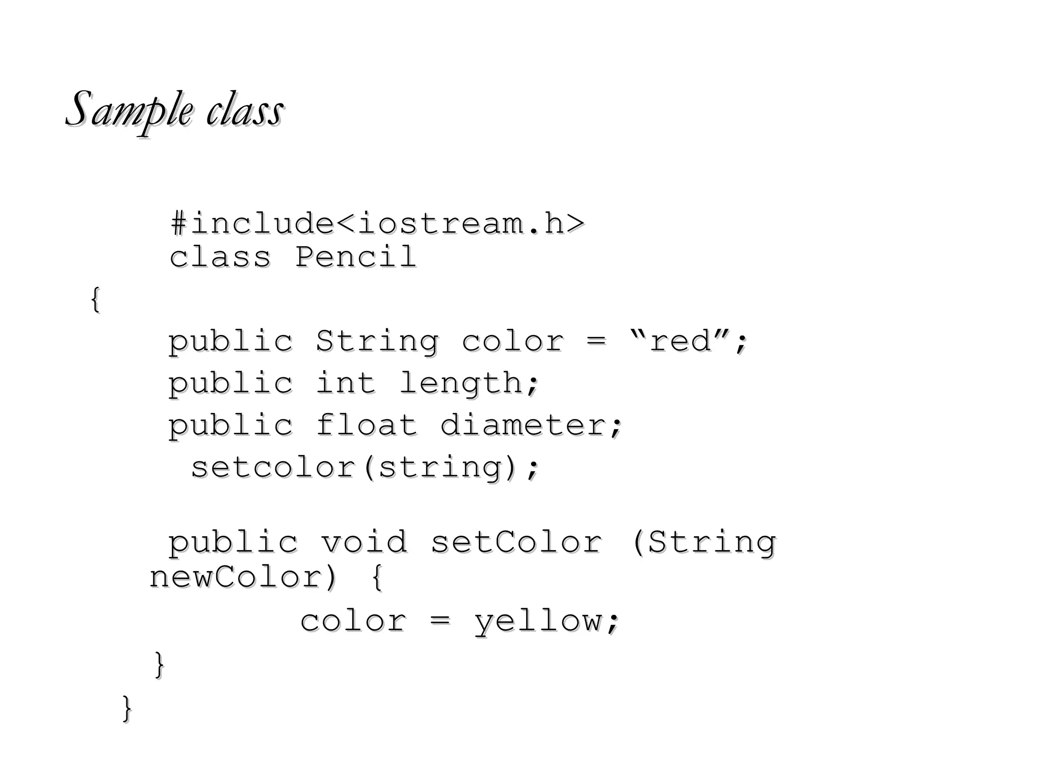 Sample classSample class
#include<iostream.h>#include<iostream.h>
class Pencilclass Pencil
{{
public String color = “red”;public String color = “red”;
public int length;public int length;
public float diameter;public float diameter;
setcolor(string);setcolor(string);
public void setColor (Stringpublic void setColor (String
newColor) {newColor) {
color = yellow;color = yellow;
}}
}}
 