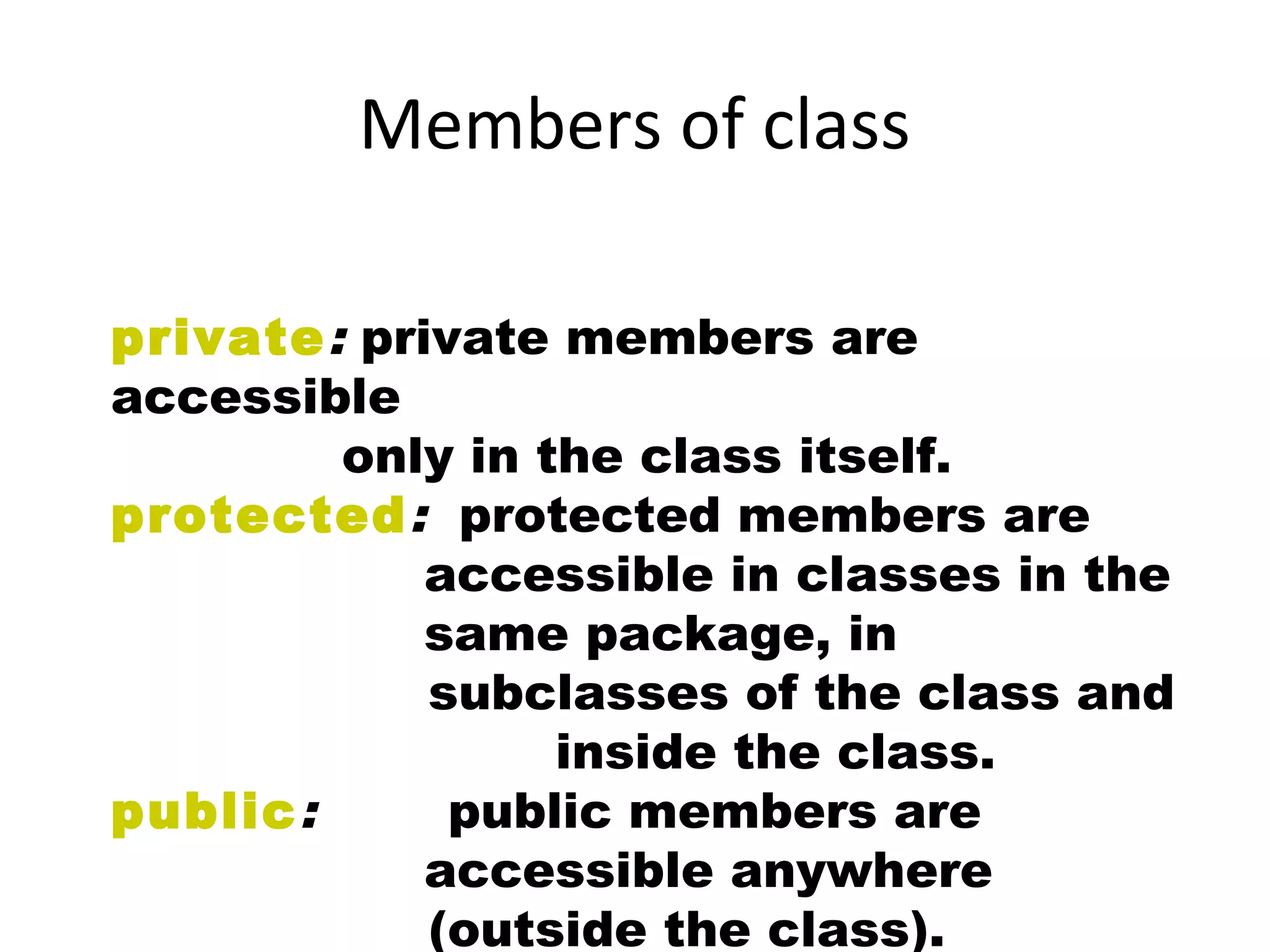 private: private members are
accessible
only in the class itself.
protected: protected members are
accessible in classes in the
same package, in
subclasses of the class and
inside the class.
public: public members are
accessible anywhere
(outside the class).
Members of class
 