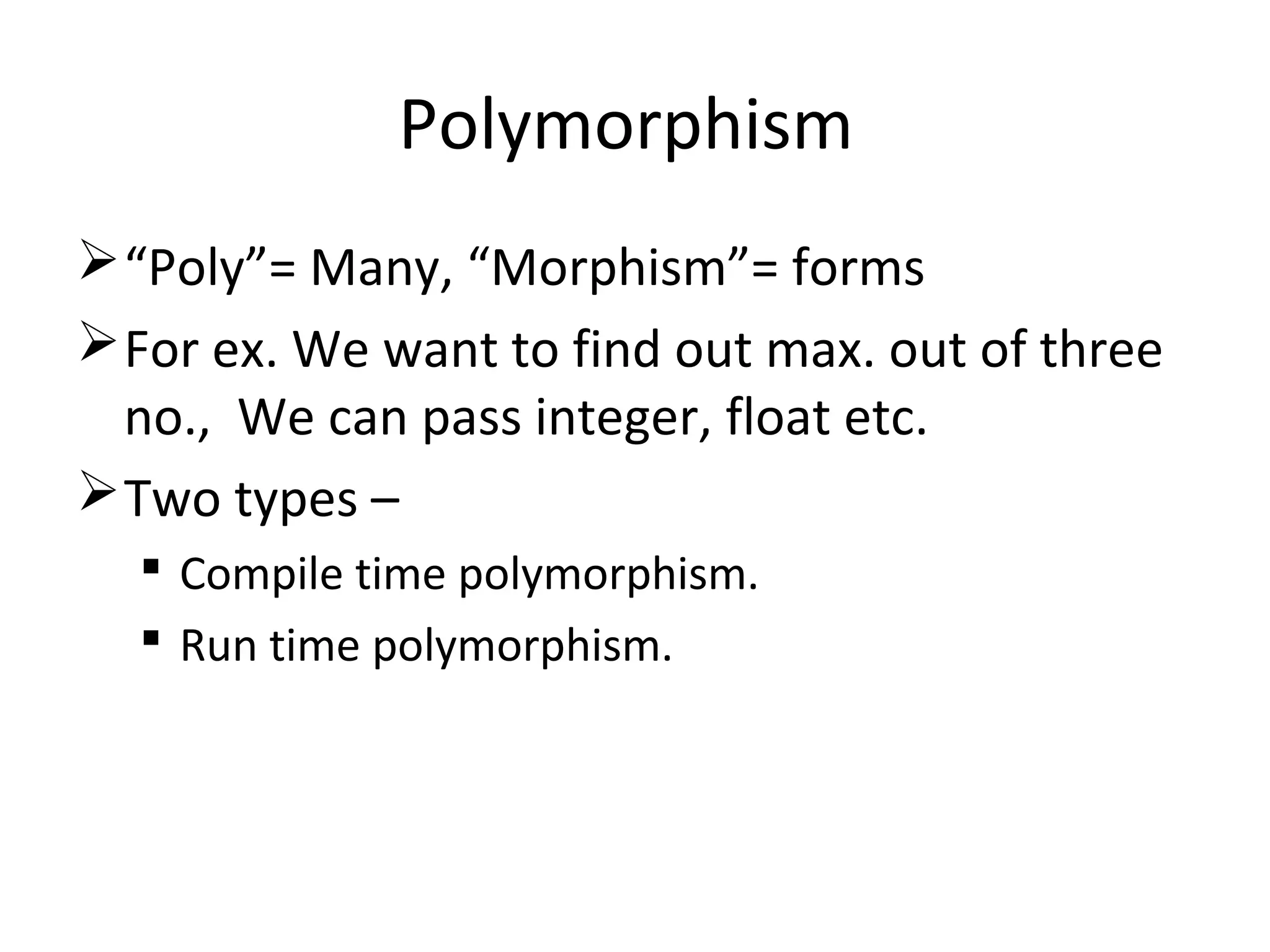 Polymorphism
“Poly”= Many, “Morphism”= forms
For ex. We want to find out max. out of three
no., We can pass integer, float etc.
Two types –
 Compile time polymorphism.
 Run time polymorphism.
 