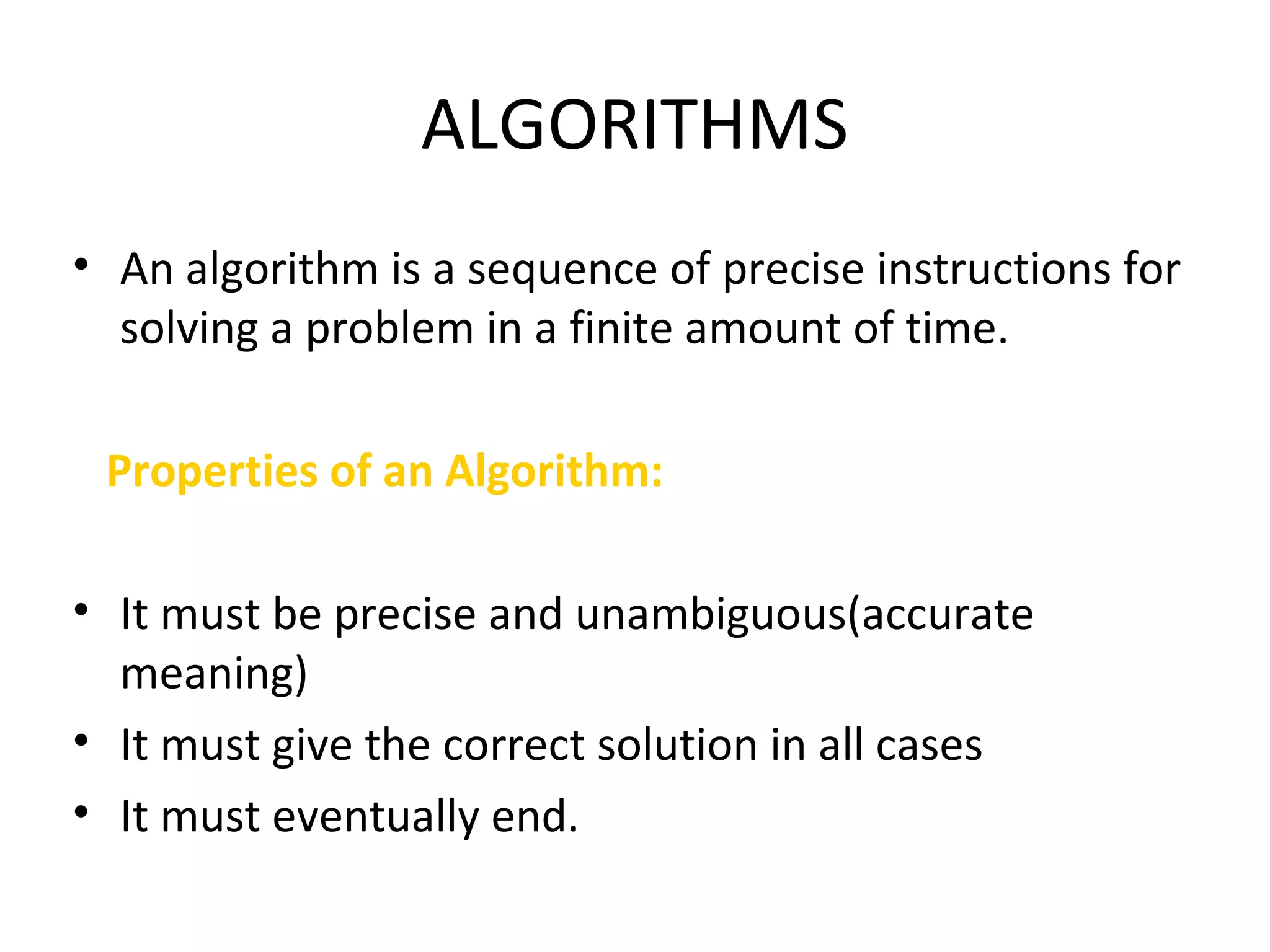 ALGORITHMS
• An algorithm is a sequence of precise instructions for
solving a problem in a finite amount of time.
Properties of an Algorithm:
• It must be precise and unambiguous(accurate
meaning)
• It must give the correct solution in all cases
• It must eventually end.
 