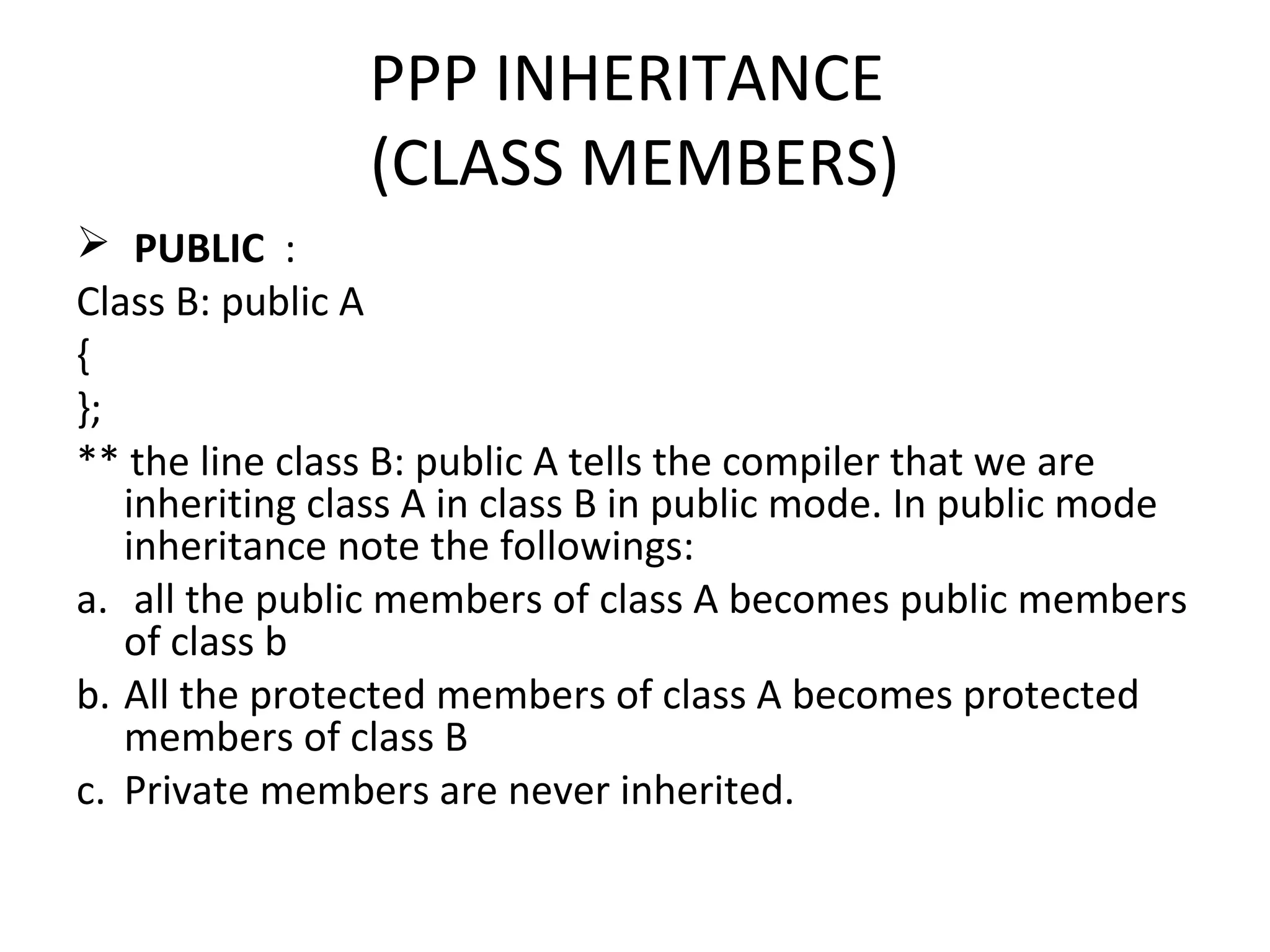 PPP INHERITANCE
(CLASS MEMBERS)
 PUBLIC :
Class B: public A
{
};
** the line class B: public A tells the compiler that we are
inheriting class A in class B in public mode. In public mode
inheritance note the followings:
a. all the public members of class A becomes public members
of class b
b. All the protected members of class A becomes protected
members of class B
c. Private members are never inherited.
 
