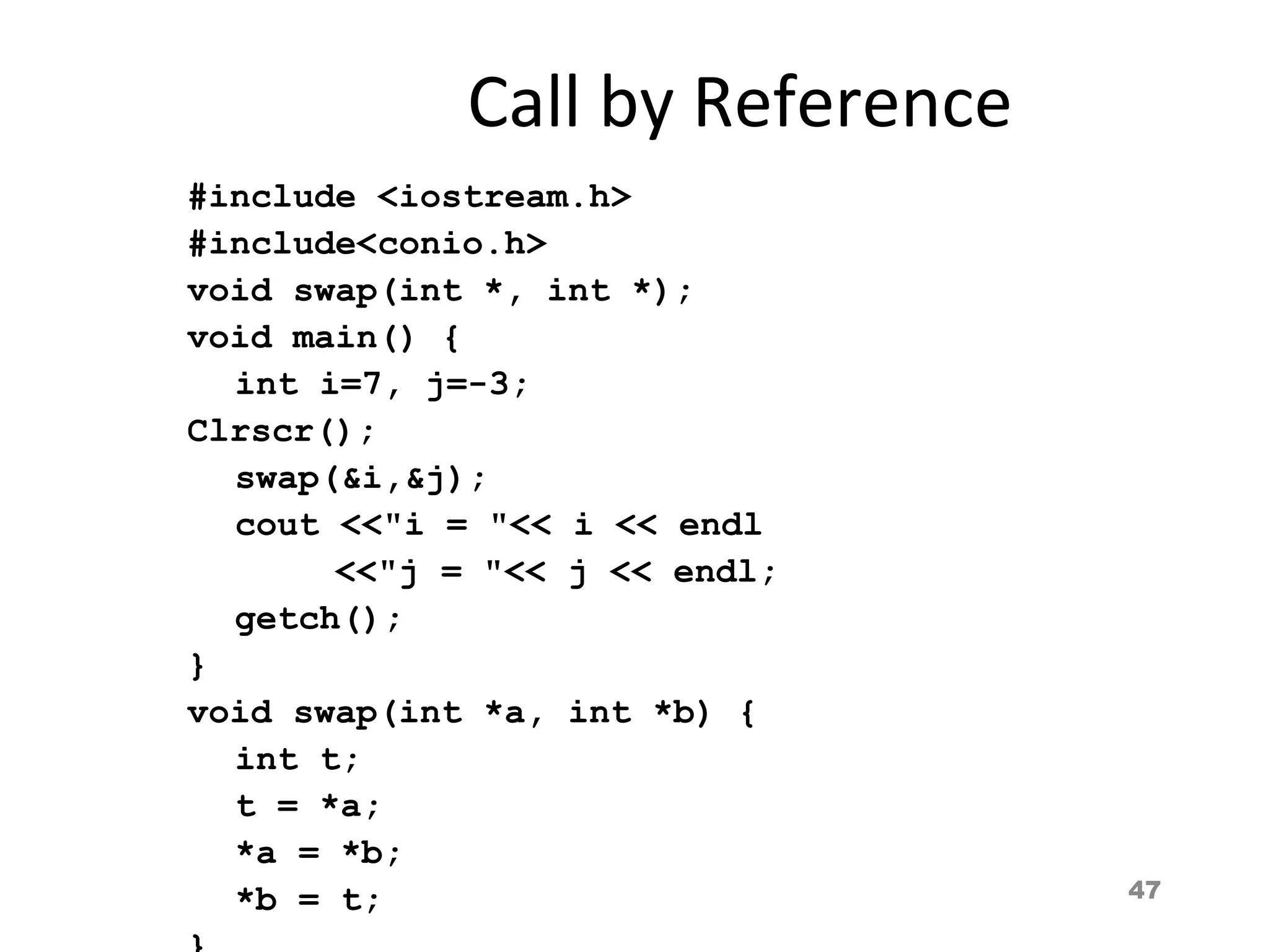 47
Call by Reference
#include <iostream.h>
#include<conio.h>
void swap(int *, int *);
void main() {
int i=7, j=-3;
Clrscr();
swap(&i,&j);
cout <<"i = "<< i << endl
<<"j = "<< j << endl;
getch();
}
void swap(int *a, int *b) {
int t;
t = *a;
*a = *b;
*b = t;
 