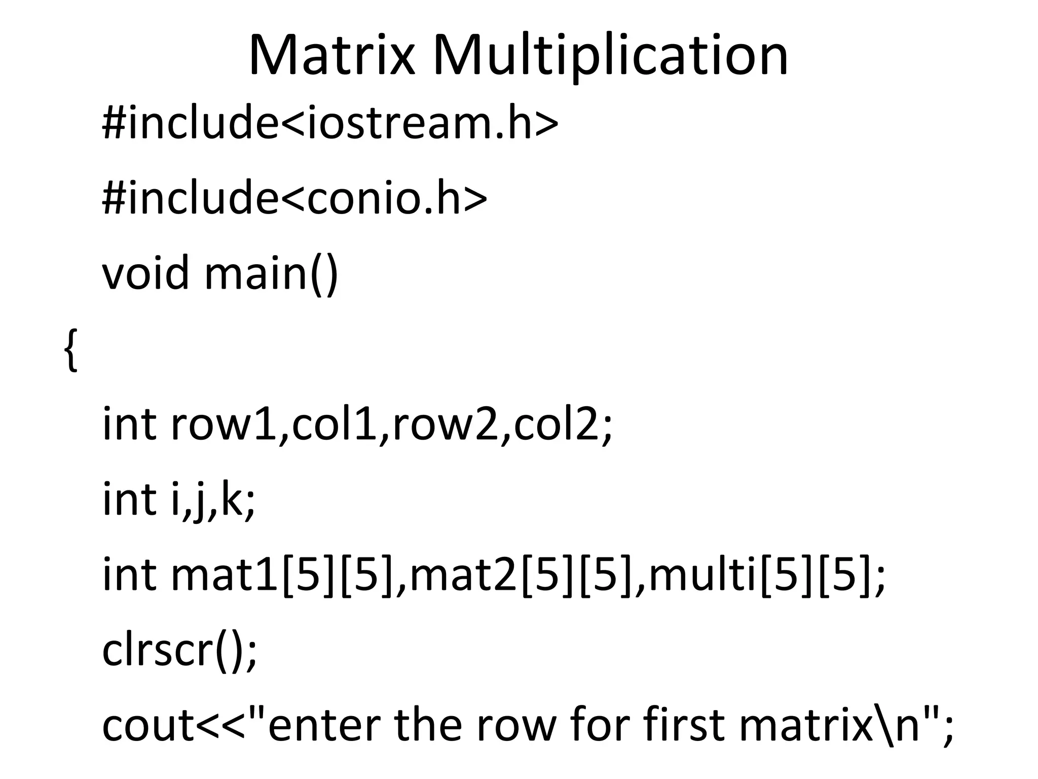 Matrix Multiplication
#include<iostream.h>
#include<conio.h>
void main()
{
int row1,col1,row2,col2;
int i,j,k;
int mat1[5][5],mat2[5][5],multi[5][5];
clrscr();
cout<<"enter the row for first matrixn";
 