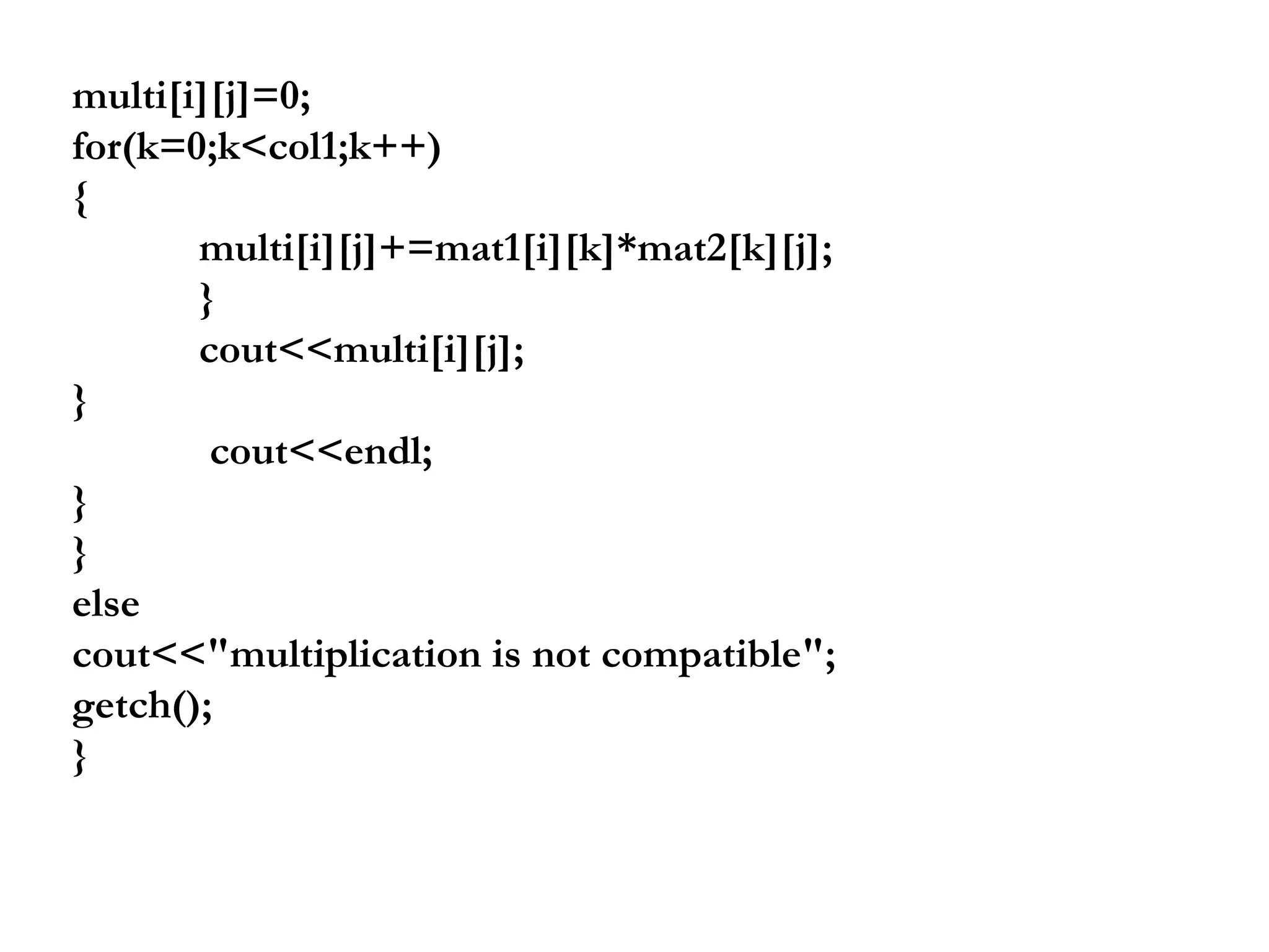 multi[i][j]=0;
for(k=0;k<col1;k++)
{
multi[i][j]+=mat1[i][k]*mat2[k][j];
}
cout<<multi[i][j];
}
cout<<endl;
}
}
else
cout<<"multiplication is not compatible";
getch();
}
 