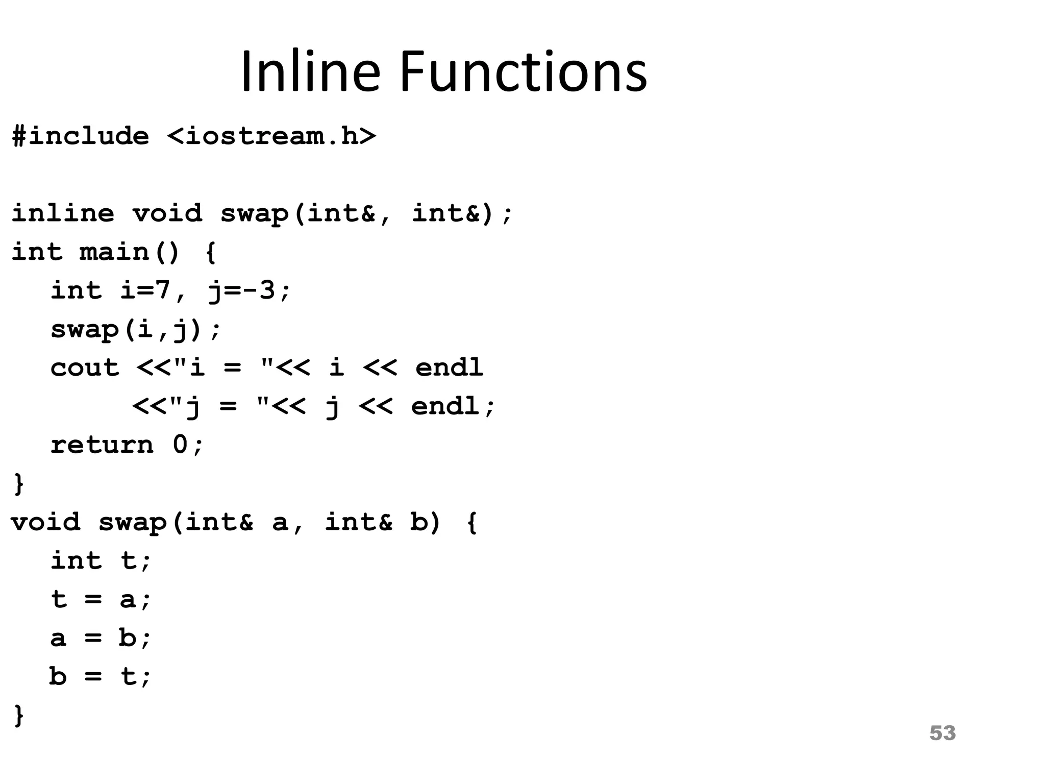 53
Inline Functions
#include <iostream.h>
inline void swap(int&, int&);
int main() {
int i=7, j=-3;
swap(i,j);
cout <<"i = "<< i << endl
<<"j = "<< j << endl;
return 0;
}
void swap(int& a, int& b) {
int t;
t = a;
a = b;
b = t;
}
 