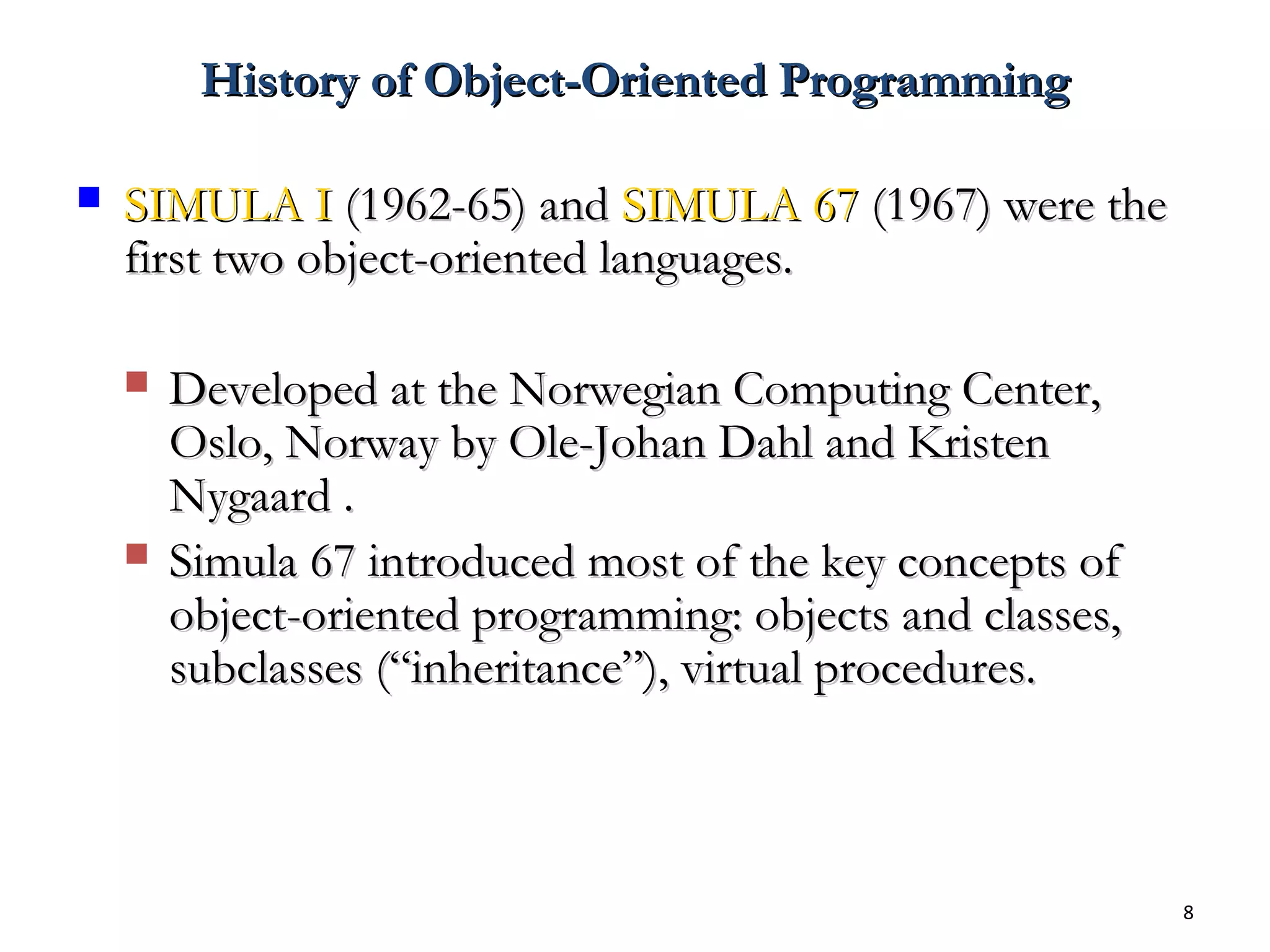 8
History of Object-Oriented ProgrammingHistory of Object-Oriented Programming
 SIMULA ISIMULA I (1962-65) and(1962-65) and SIMULA 67SIMULA 67 (1967) were the(1967) were the
first two object-oriented languages.first two object-oriented languages.
 Developed at the Norwegian Computing Center,Developed at the Norwegian Computing Center,
Oslo, Norway by Ole-Johan Dahl and KristenOslo, Norway by Ole-Johan Dahl and Kristen
Nygaard .Nygaard .
 Simula 67 introduced most of the key concepts ofSimula 67 introduced most of the key concepts of
object-oriented programming: objects and classes,object-oriented programming: objects and classes,
subclasses (“inheritance”), virtual procedures.subclasses (“inheritance”), virtual procedures.
 