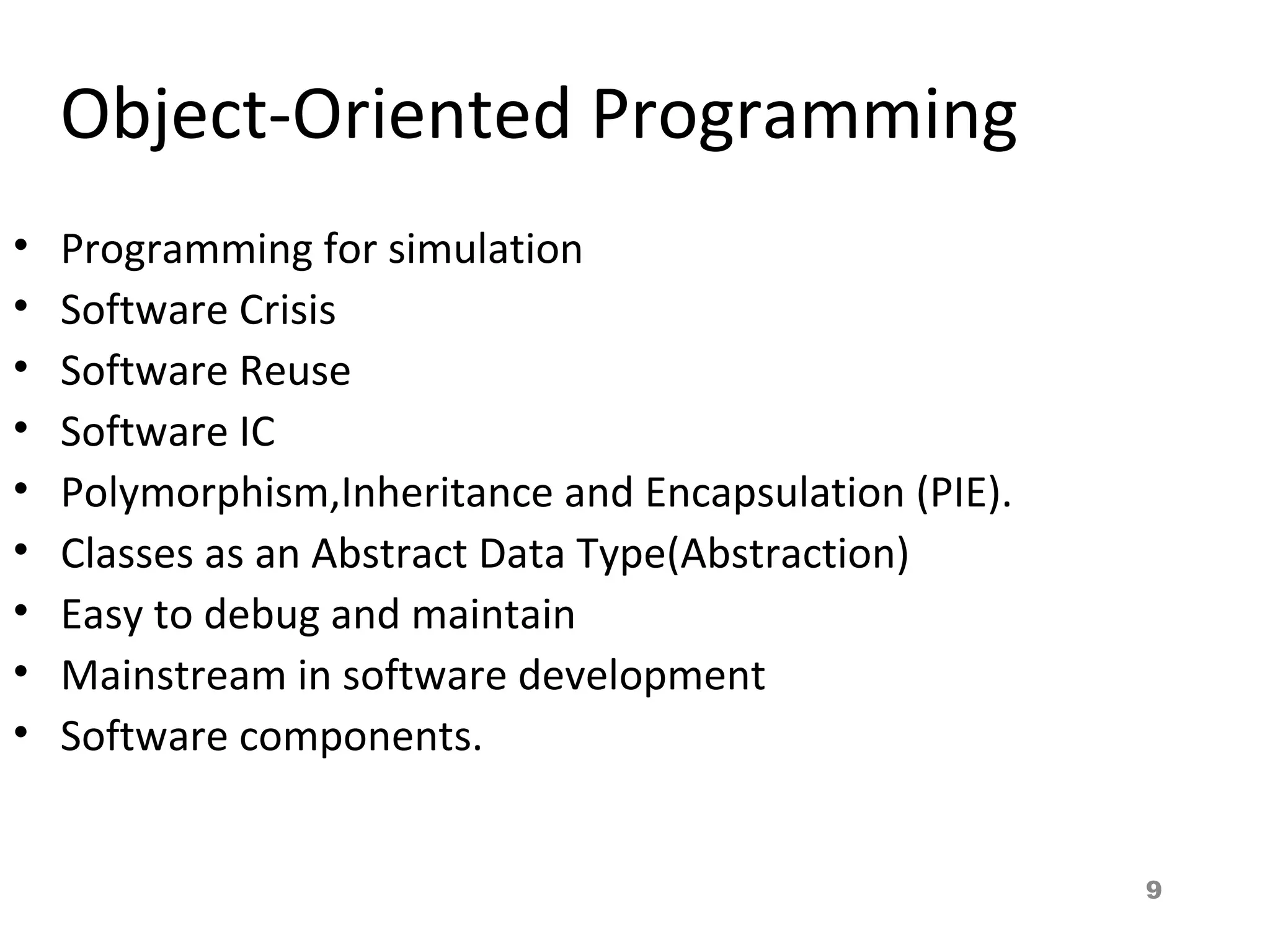 9
Object-Oriented Programming
• Programming for simulation
• Software Crisis
• Software Reuse
• Software IC
• Polymorphism,Inheritance and Encapsulation (PIE).
• Classes as an Abstract Data Type(Abstraction)
• Easy to debug and maintain
• Mainstream in software development
• Software components.
 