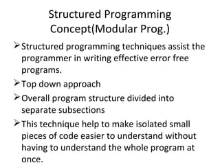 Structured Programming
Concept(Modular Prog.)
Structured programming techniques assist the
programmer in writing effective error free
programs.
Top down approach
Overall program structure divided into
separate subsections
This technique help to make isolated small
pieces of code easier to understand without
having to understand the whole program at
once.
 
