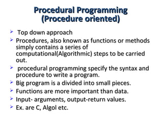 Procedural ProgrammingProcedural Programming
(Procedure oriented)(Procedure oriented)
 Top down approachTop down approach
 Procedures, also known as functions or methodsProcedures, also known as functions or methods
simply contains a series ofsimply contains a series of
computational(Algorithmic) steps to be carriedcomputational(Algorithmic) steps to be carried
out.out.
 procedural programming specify the syntax andprocedural programming specify the syntax and
procedure to write a program.procedure to write a program.
 Big program is a divided into small pieces.Big program is a divided into small pieces.
 Functions are more important than data.Functions are more important than data.
 Input- arguments, output-return values.Input- arguments, output-return values.
 Ex. are C, Algol etc.Ex. are C, Algol etc.
 