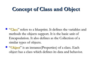 Concept of Class and ObjectConcept of Class and Object
 ““ClassClass” refers to a blueprint. It defines the variables and” refers to a blueprint. It defines the variables and
methods the objects support. It is the basic unit ofmethods the objects support. It is the basic unit of
Encapsulation. It also defines as the Collection of aEncapsulation. It also defines as the Collection of a
similar types of objects.similar types of objects.
 ““ObjectObject” is an instance(Properties) of a class. Each” is an instance(Properties) of a class. Each
object has a class which defines its data and behavior.object has a class which defines its data and behavior.
 
