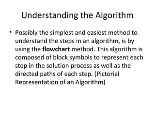 Understanding the Algorithm
• Possibly the simplest and easiest method to
understand the steps in an algorithm, is by
using the flowchart method. This algorithm is
composed of block symbols to represent each
step in the solution process as well as the
directed paths of each step. (Pictorial
Representation of an Algorithm)
 