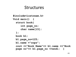 46
Structures
#include<iostream.h>
Void main() {
struct book{
int page_no;
char name[15];
};
book b1;
b1.page_no=125;
b1.name =“oops”;
cout <<“Book Name"<< b1.name <<“Book
page no"<< b1.page_no <<endl; }
 
