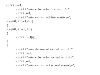 cin>>row1;
cout<<"enter column for first matrixn";
cin>>col1;
cout<<"enter elements of first matrixn";
for(i=0;i<row1;i++)
{
for(j=0;j<col1;j++)
{
cin>>mat1[i][j];
}
}
cout<<"enter the row of second matrixn";
cin>>row2;
cout<<"enter column for second matrixn";
cin>>col2;
cout<<"enter elements of second matrixn";
 