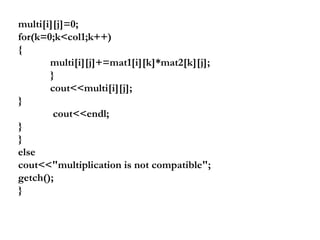 multi[i][j]=0;
for(k=0;k<col1;k++)
{
multi[i][j]+=mat1[i][k]*mat2[k][j];
}
cout<<multi[i][j];
}
cout<<endl;
}
}
else
cout<<"multiplication is not compatible";
getch();
}
 