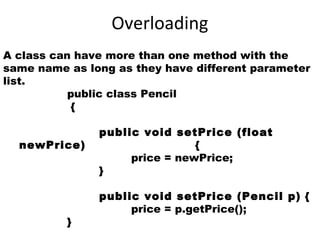 Overloading
A class can have more than one method with the
same name as long as they have different parameter
list.
public class Pencil
{
public void setPrice (float
newPrice) {
price = newPrice;
}
public void setPrice (Pencil p) {
price = p.getPrice();
}
 