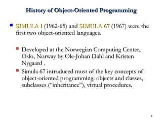 8
History of Object-Oriented ProgrammingHistory of Object-Oriented Programming
 SIMULA ISIMULA I (1962-65) and(1962-65) and SIMULA 67SIMULA 67 (1967) were the(1967) were the
first two object-oriented languages.first two object-oriented languages.
 Developed at the Norwegian Computing Center,Developed at the Norwegian Computing Center,
Oslo, Norway by Ole-Johan Dahl and KristenOslo, Norway by Ole-Johan Dahl and Kristen
Nygaard .Nygaard .
 Simula 67 introduced most of the key concepts ofSimula 67 introduced most of the key concepts of
object-oriented programming: objects and classes,object-oriented programming: objects and classes,
subclasses (“inheritance”), virtual procedures.subclasses (“inheritance”), virtual procedures.
 