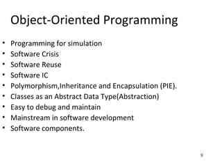 9
Object-Oriented Programming
• Programming for simulation
• Software Crisis
• Software Reuse
• Software IC
• Polymorphism,Inheritance and Encapsulation (PIE).
• Classes as an Abstract Data Type(Abstraction)
• Easy to debug and maintain
• Mainstream in software development
• Software components.
 
