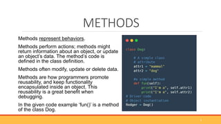 METHODS
Methods represent behaviors.
Methods perform actions; methods might
return information about an object, or update
an object’s data. The method’s code is
defined in the class definition.
Methods often modify, update or delete data.
Methods are how programmers promote
reusability, and keep functionality
encapsulated inside an object. This
reusability is a great benefit when
debugging.
In the given code example ‘fun()’ is a method
of the class Dog.
9
 