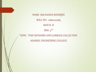 NAME- SUCHANDA BANERJEE
ROLL NO.- 10800120085
BATCH- B
SEM- 5TH
TOPIC- ‘THIS’ KEYWORD AND GARBAGE COLLECTION
ASANSOL ENGINEERING COLLEGE
 