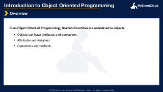© EPractize Labs Software. All rights reserved
MyExamCloud
Overview
Introduction to Object Oriented Programming
In an Object Oriented Programming, Real world entities are considered as objects.
• Objects can have attributes and operations
• Attributes are variables
• Operations are methods
 