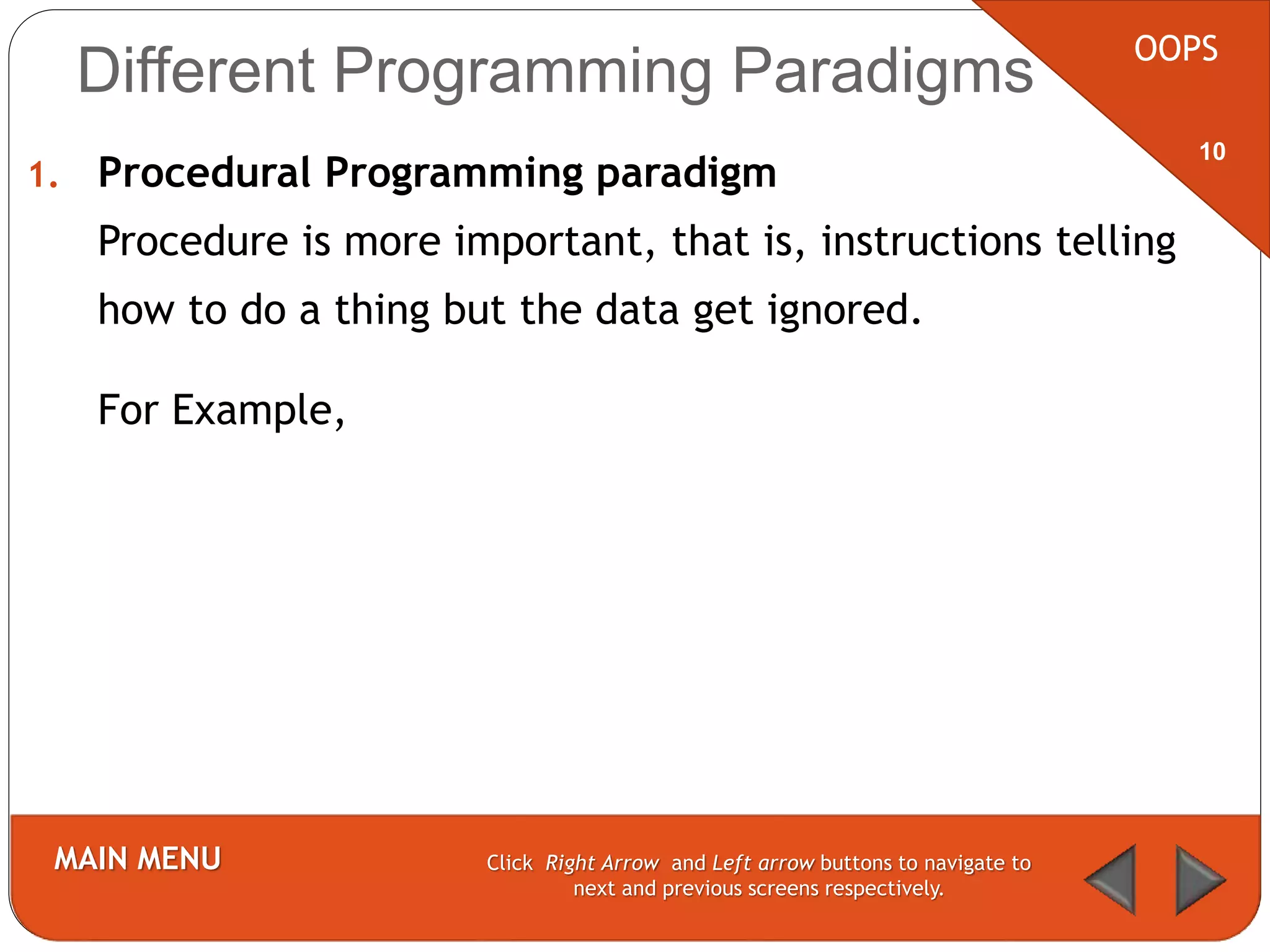 1. Procedural Programming paradigm
Procedure is more important, that is, instructions telling
how to do a thing but the data get ignored.
For Example,
OOPS
MAIN MENU Click Right Arrow and Left arrow buttons to navigate to
next and previous screens respectively.
10
Different Programming Paradigms
 
