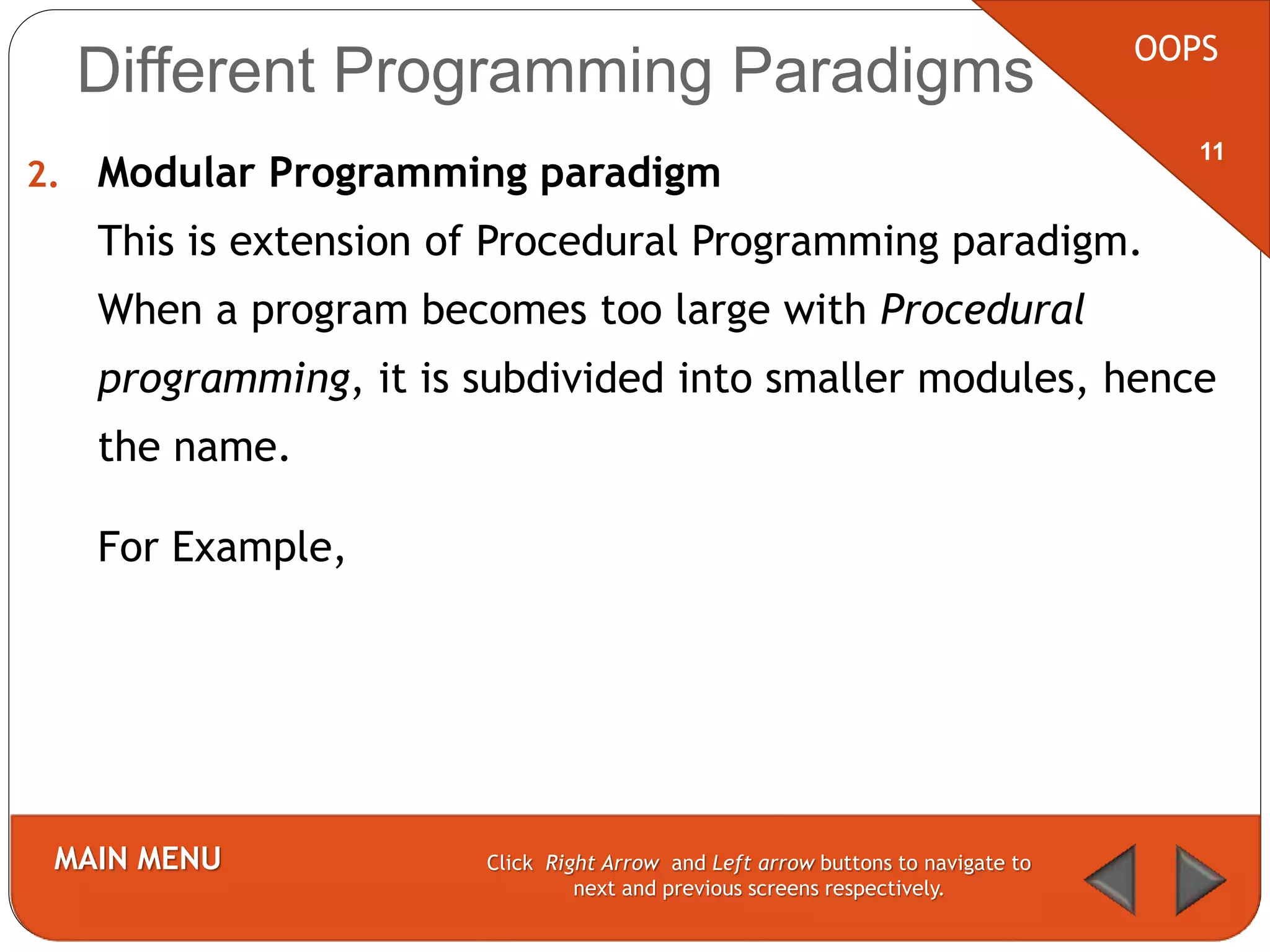 2. Modular Programming paradigm
This is extension of Procedural Programming paradigm.
When a program becomes too large with Procedural
programming, it is subdivided into smaller modules, hence
the name.
For Example,
OOPS
MAIN MENU Click Right Arrow and Left arrow buttons to navigate to
next and previous screens respectively.
11
Different Programming Paradigms
 
