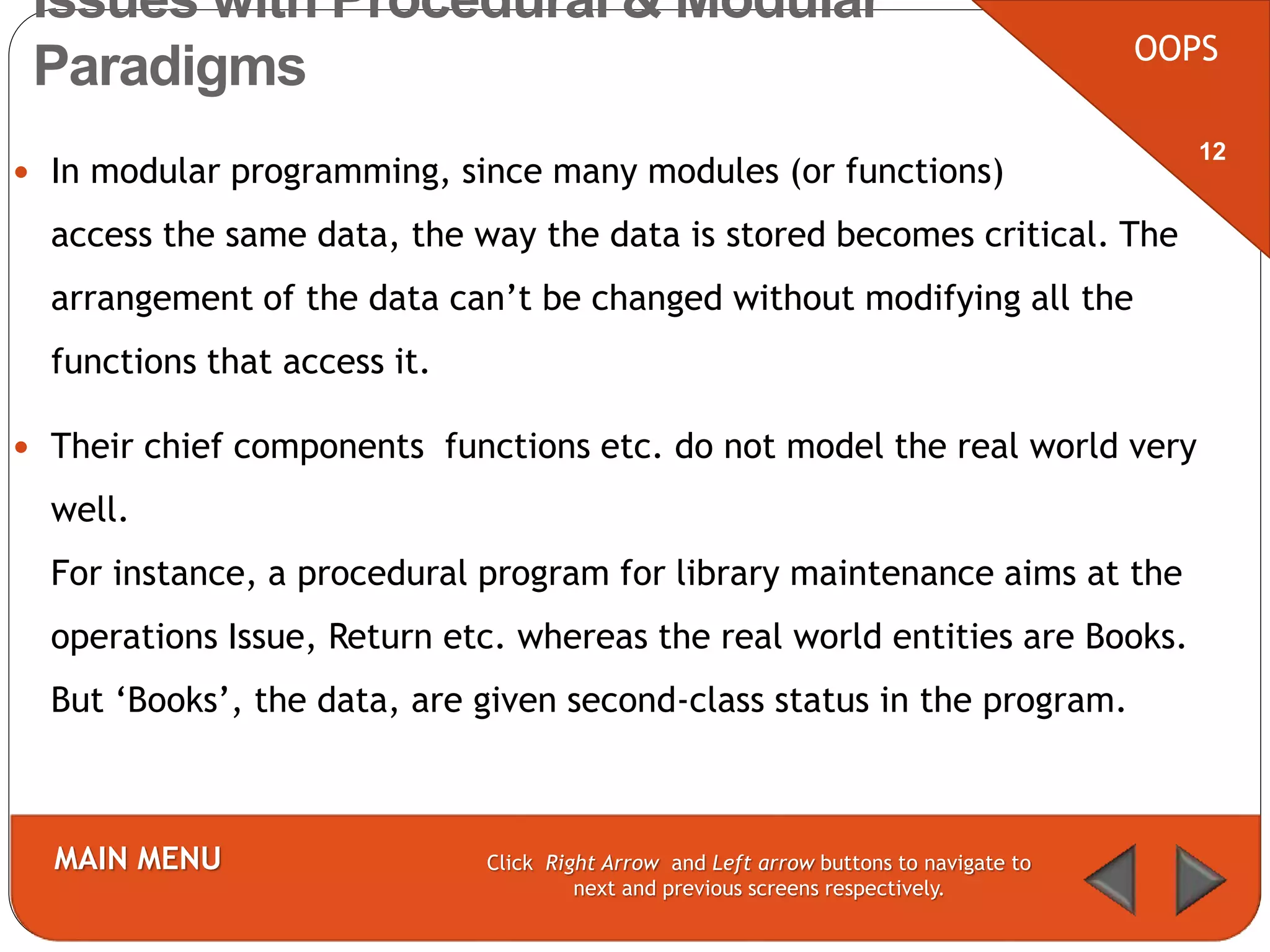  In modular programming, since many modules (or functions)
access the same data, the way the data is stored becomes critical. The
arrangement of the data can’t be changed without modifying all the
functions that access it.
 Their chief components functions etc. do not model the real world very
well.
For instance, a procedural program for library maintenance aims at the
operations Issue, Return etc. whereas the real world entities are Books.
But ‘Books’, the data, are given second-class status in the program.
OOPS
MAIN MENU Click Right Arrow and Left arrow buttons to navigate to
next and previous screens respectively.
12
Issues with Procedural & Modular
Paradigms
 