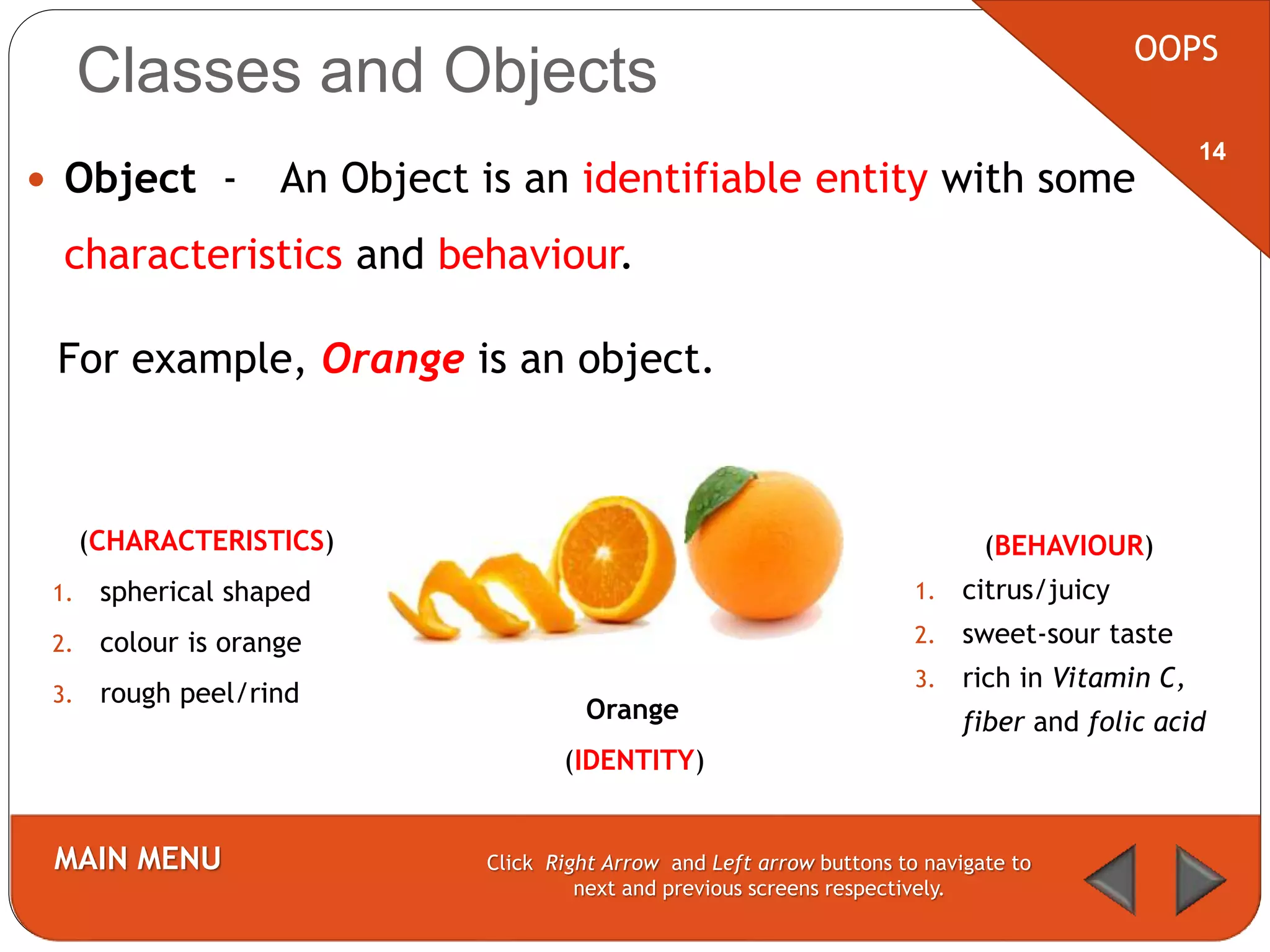 Classes and Objects
 Object - An Object is an identifiable entity with some
characteristics and behaviour.
OOPS
MAIN MENU Click Right Arrow and Left arrow buttons to navigate to
next and previous screens respectively.
14
(CHARACTERISTICS)
1. spherical shaped
2. colour is orange
3. rough peel/rind
Orange
(IDENTITY)
(BEHAVIOUR)
1. citrus/juicy
2. sweet-sour taste
3. rich in Vitamin C,
fiber and folic acid
For example, Orange is an object.
 