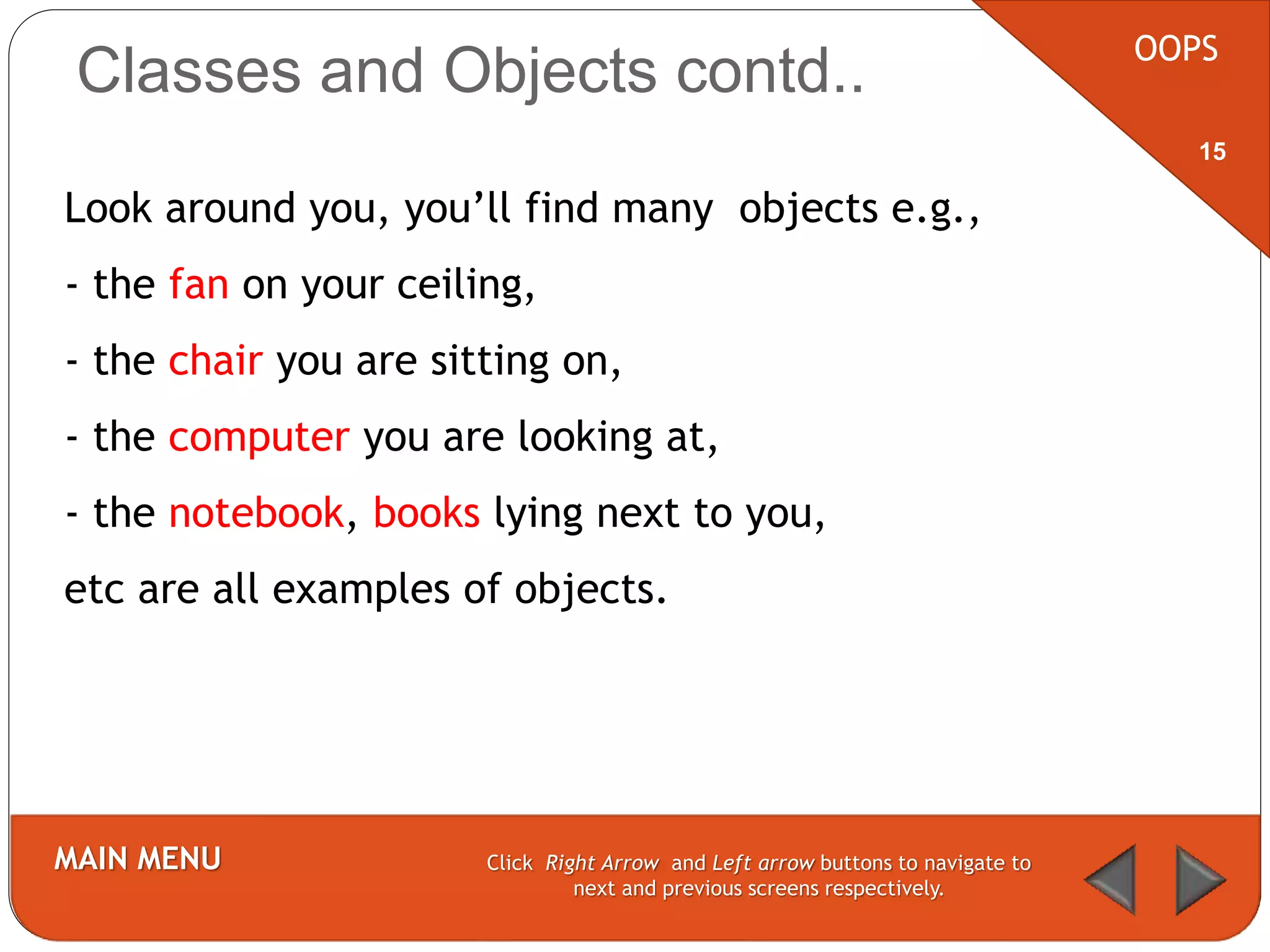 Classes and Objects contd.. OOPS
MAIN MENU Click Right Arrow and Left arrow buttons to navigate to
next and previous screens respectively.
15
Look around you, you’ll find many objects e.g.,
- the fan on your ceiling,
- the chair you are sitting on,
- the computer you are looking at,
- the notebook, books lying next to you,
etc are all examples of objects.
 