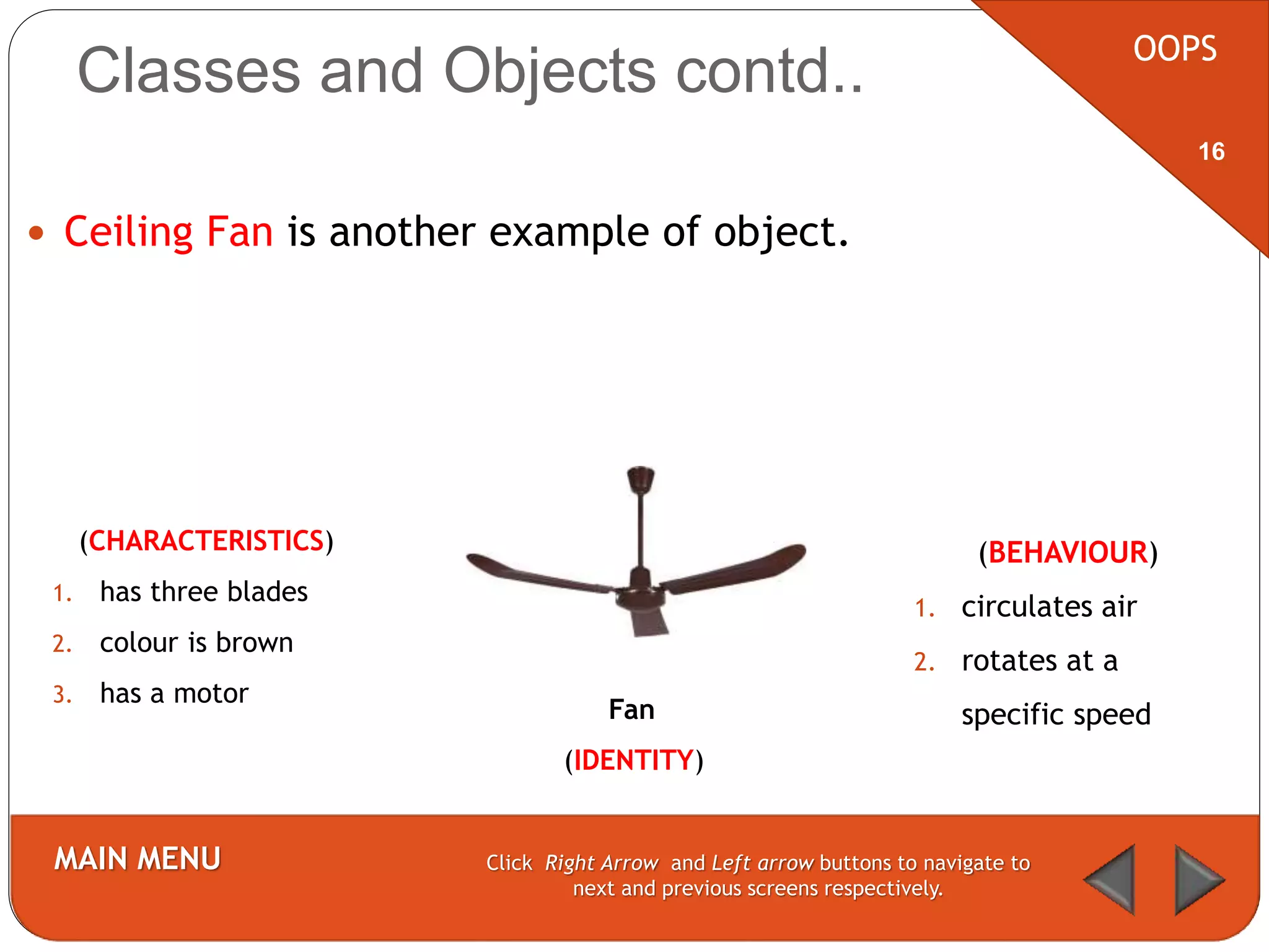  Ceiling Fan is another example of object.
OOPS
MAIN MENU Click Right Arrow and Left arrow buttons to navigate to
next and previous screens respectively.
16
Classes and Objects contd..
(CHARACTERISTICS)
1. has three blades
2. colour is brown
3. has a motor
Fan
(IDENTITY)
(BEHAVIOUR)
1. circulates air
2. rotates at a
specific speed
 