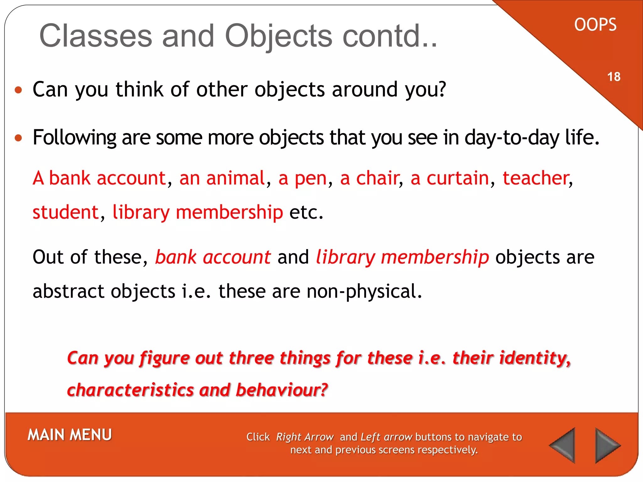  Can you think of other objects around you?
 Following are some more objects that you see in day-to-day life.
OOPS
MAIN MENU Click Right Arrow and Left arrow buttons to navigate to
next and previous screens respectively.
18
Classes and Objects contd..
Can you figure out three things for these i.e. their identity,
characteristics and behaviour?
A bank account, an animal, a pen, a chair, a curtain, teacher,
student, library membership etc.
Out of these, bank account and library membership objects are
abstract objects i.e. these are non-physical.
 
