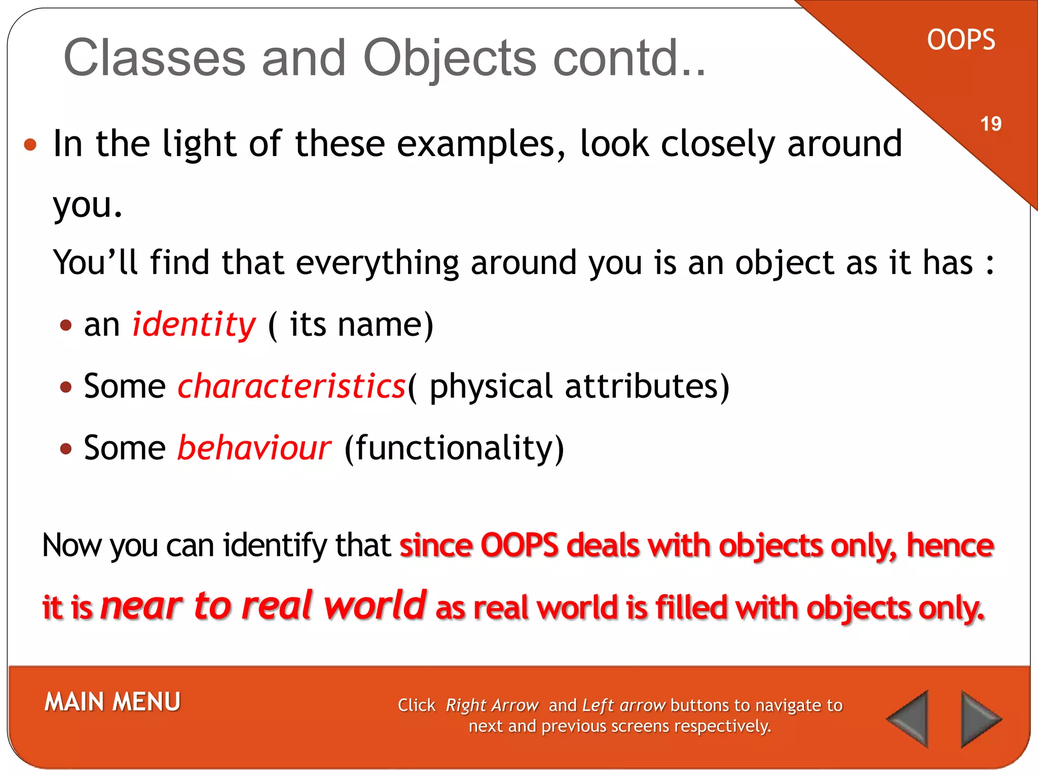  In the light of these examples, look closely around
you.
You’ll find that everything around you is an object as it has :
 an identity ( its name)
 Some characteristics( physical attributes)
 Some behaviour (functionality)
OOPS
MAIN MENU Click Right Arrow and Left arrow buttons to navigate to
next and previous screens respectively.
19
Classes and Objects contd..
Now you can identify that since OOPS deals with objects only, hence
it is near to real world as real world is filled with objects only.
 