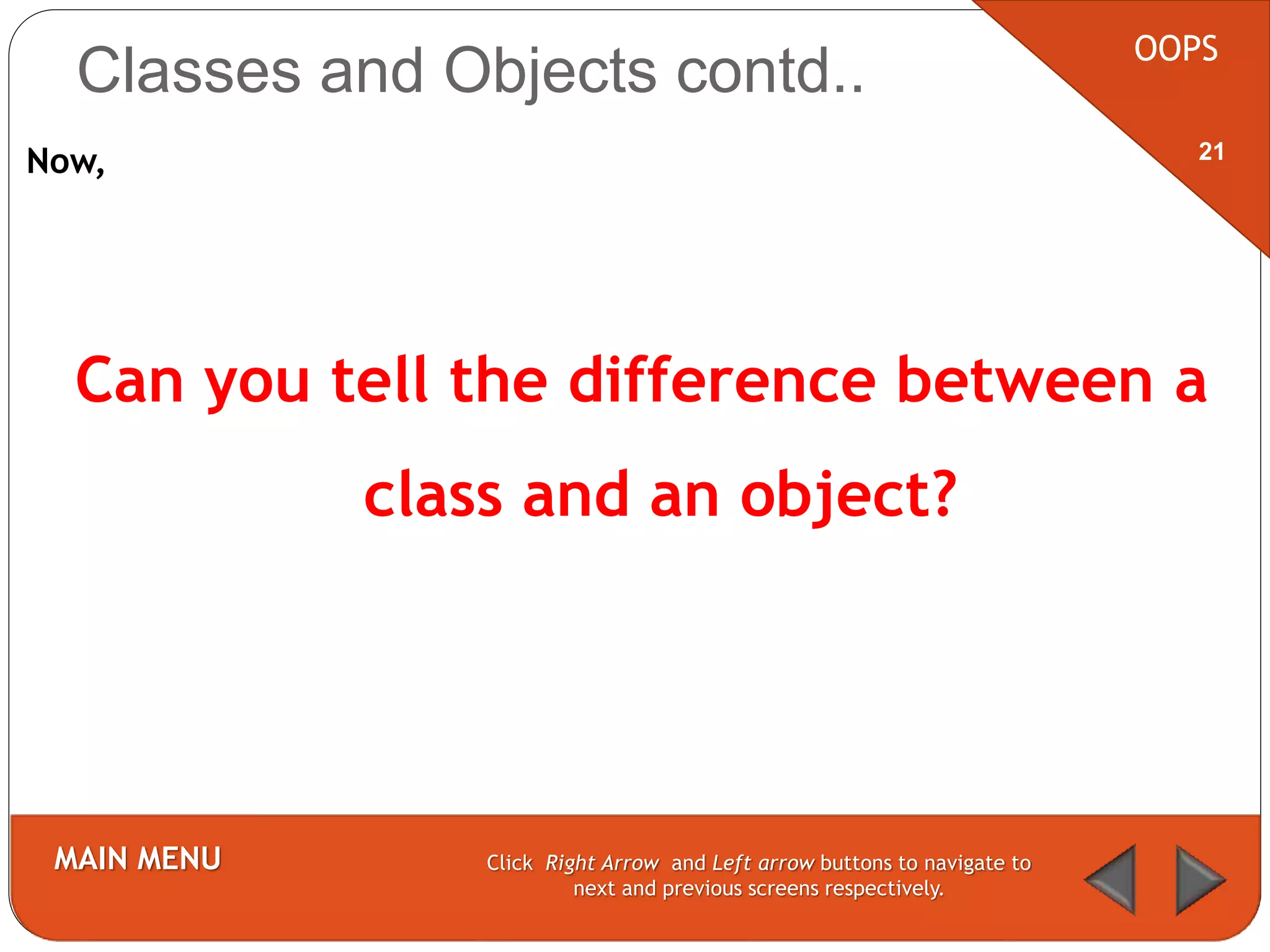 Now,
Can you tell the difference between a
class and an object?
OOPS
MAIN MENU Click Right Arrow and Left arrow buttons to navigate to
next and previous screens respectively.
21
Classes and Objects contd..
 