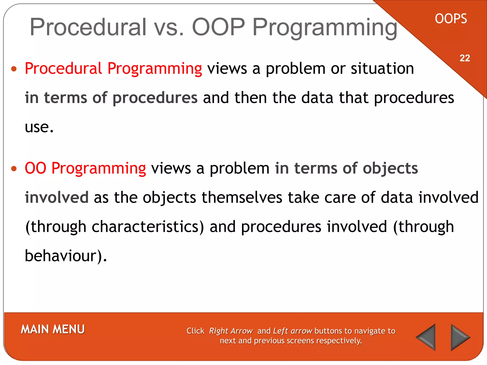 Procedural vs. OOP Programming
 Procedural Programming views a problem or situation
in terms of procedures and then the data that procedures
use.
 OO Programming views a problem in terms of objects
involved as the objects themselves take care of data involved
(through characteristics) and procedures involved (through
behaviour).
OOPS
MAIN MENU Click Right Arrow and Left arrow buttons to navigate to
next and previous screens respectively.
22
 