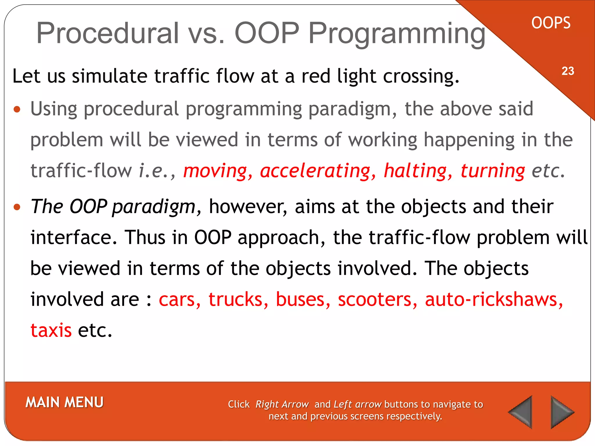 Procedural vs. OOP Programming
Let us simulate traffic flow at a red light crossing.
 Using procedural programming paradigm, the above said
problem will be viewed in terms of working happening in the
traffic-flow i.e., moving, accelerating, halting, turning etc.
 The OOP paradigm, however, aims at the objects and their
interface. Thus in OOP approach, the traffic-flow problem will
be viewed in terms of the objects involved. The objects
involved are : cars, trucks, buses, scooters, auto-rickshaws,
taxis etc.
OOPS
MAIN MENU Click Right Arrow and Left arrow buttons to navigate to
next and previous screens respectively.
23
 