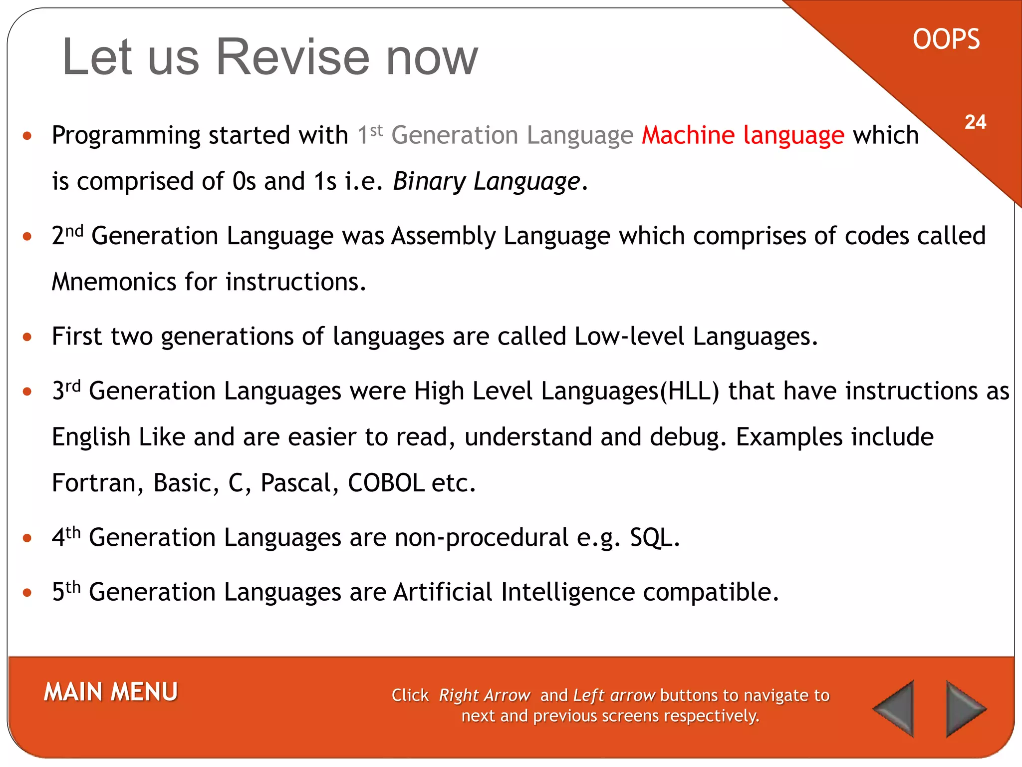 Let us Revise now
 Programming started with 1st Generation Language Machine language which
is comprised of 0s and 1s i.e. Binary Language.
 2nd Generation Language was Assembly Language which comprises of codes called
Mnemonics for instructions.
 First two generations of languages are called Low-level Languages.
 3rd Generation Languages were High Level Languages(HLL) that have instructions as
English Like and are easier to read, understand and debug. Examples include
Fortran, Basic, C, Pascal, COBOL etc.
 4th Generation Languages are non-procedural e.g. SQL.
 5th Generation Languages are Artificial Intelligence compatible.
OOPS
MAIN MENU Click Right Arrow and Left arrow buttons to navigate to
next and previous screens respectively.
24
 