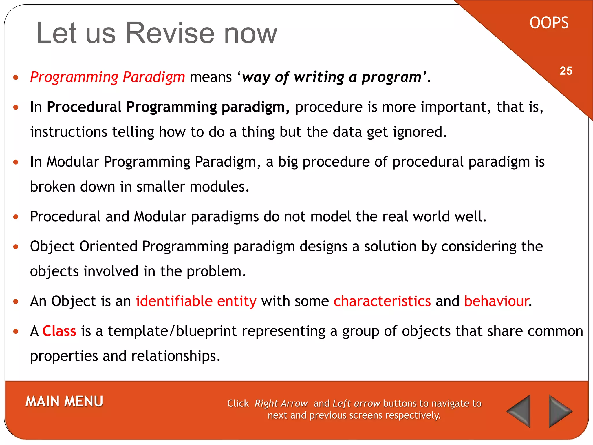 Let us Revise now
 Programming Paradigm means ‘way of writing a program’.
 In Procedural Programming paradigm, procedure is more important, that is,
instructions telling how to do a thing but the data get ignored.
 In Modular Programming Paradigm, a big procedure of procedural paradigm is
broken down in smaller modules.
 Procedural and Modular paradigms do not model the real world well.
 Object Oriented Programming paradigm designs a solution by considering the
objects involved in the problem.
 An Object is an identifiable entity with some characteristics and behaviour.
 A Class is a template/blueprint representing a group of objects that share common
properties and relationships.
OOPS
MAIN MENU Click Right Arrow and Left arrow buttons to navigate to
next and previous screens respectively.
25
 