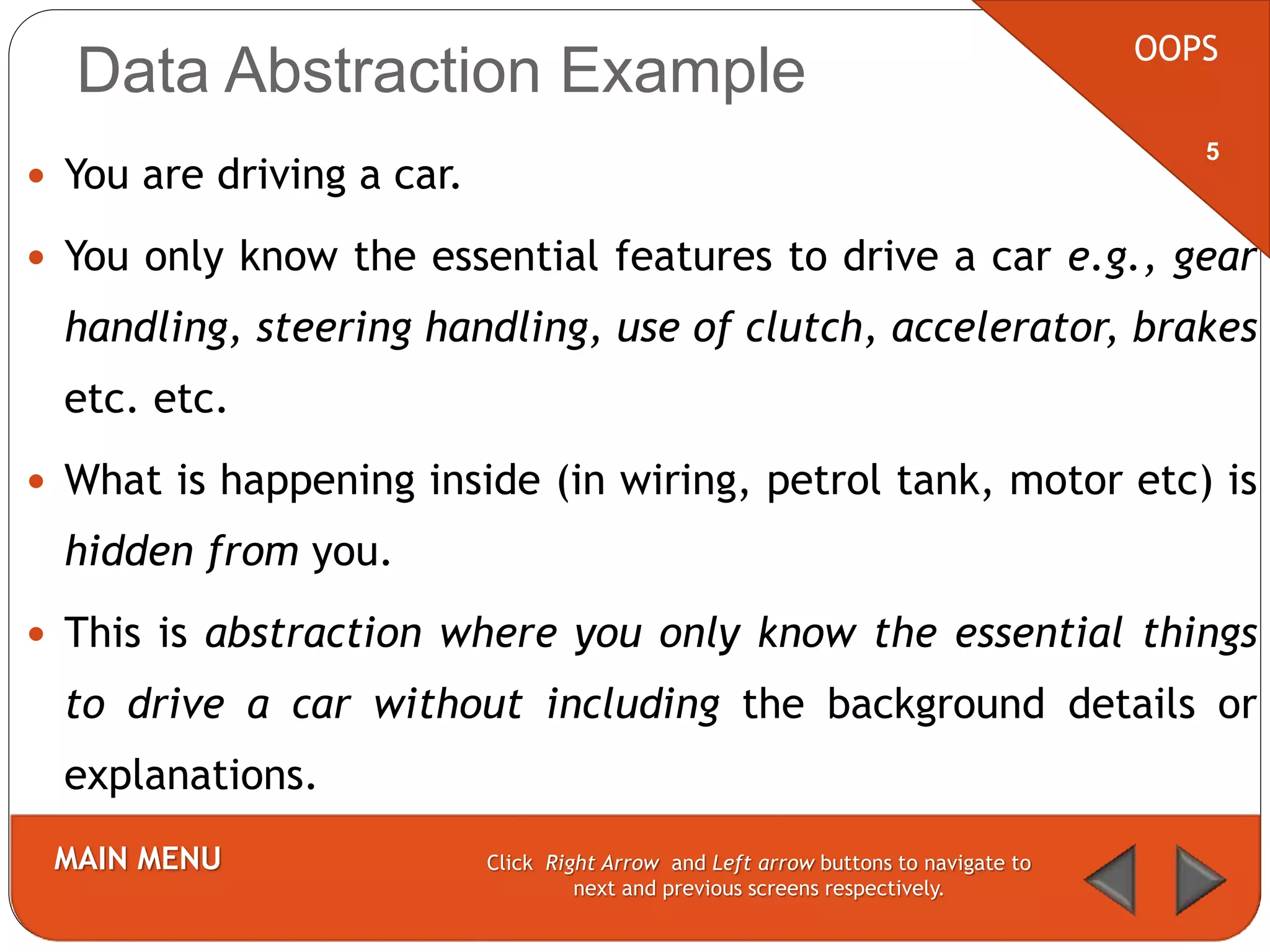 Data Abstraction Example
 You are driving a car.
 You only know the essential features to drive a car e.g., gear
handling, steering handling, use of clutch, accelerator, brakes
etc. etc.
 What is happening inside (in wiring, petrol tank, motor etc) is
hidden from you.
 This is abstraction where you only know the essential things
to drive a car without including the background details or
explanations.
OOPS
MAIN MENU Click Right Arrow and Left arrow buttons to navigate to
next and previous screens respectively.
5
 