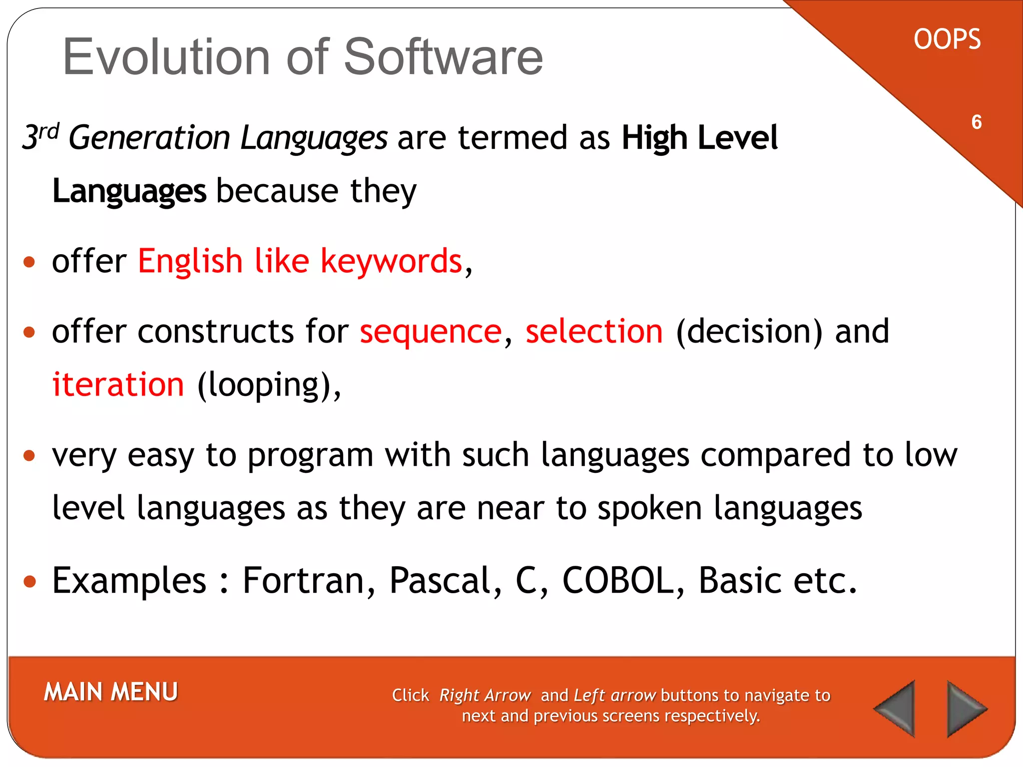 Evolution of Software
3rd Generation Languages are termed as High Level
Languages because they
 offer English like keywords,
 offer constructs for sequence, selection (decision) and
iteration (looping),
 very easy to program with such languages compared to low
level languages as they are near to spoken languages
 Examples : Fortran, Pascal, C, COBOL, Basic etc.
OOPS
MAIN MENU Click Right Arrow and Left arrow buttons to navigate to
next and previous screens respectively.
6
 