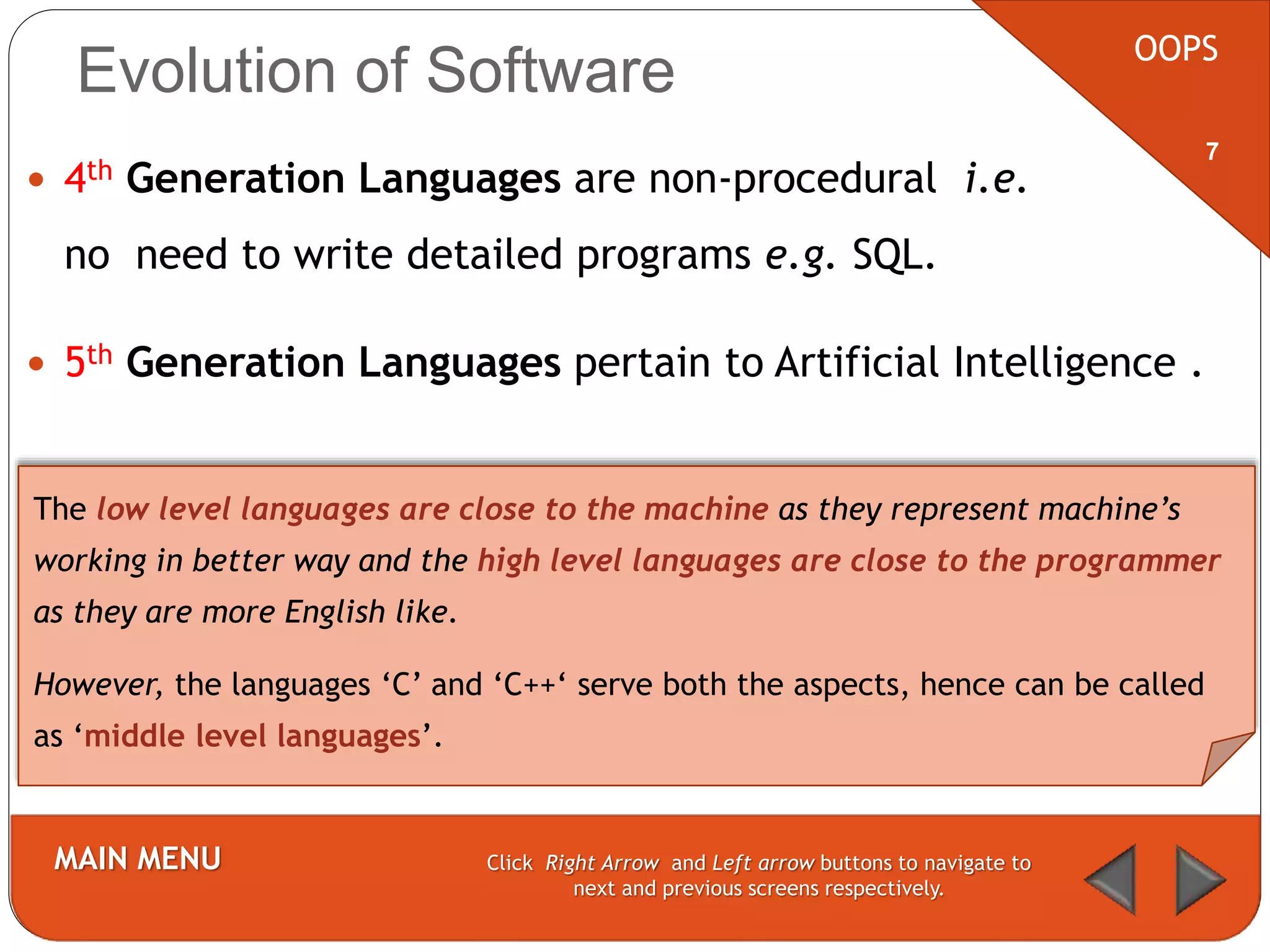 Evolution of Software
 4th Generation Languages are non-procedural i.e.
no need to write detailed programs e.g. SQL.
 5th Generation Languages pertain to Artificial Intelligence .
OOPS
MAIN MENU Click Right Arrow and Left arrow buttons to navigate to
next and previous screens respectively.
7
The low level languages are close to the machine as they represent machine’s
working in better way and the high level languages are close to the programmer
as they are more English like.
However, the languages ‘C’ and ‘C++‘ serve both the aspects, hence can be called
as ‘middle level languages’.
 