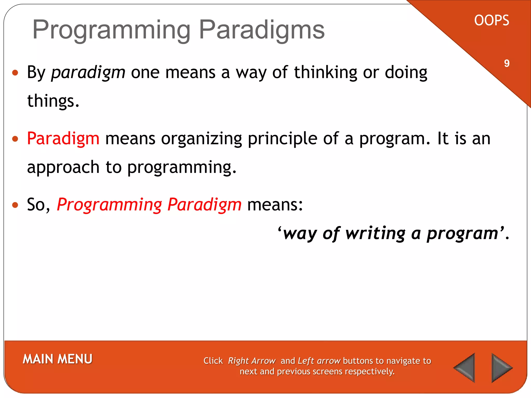Programming Paradigms
 By paradigm one means a way of thinking or doing
things.
 Paradigm means organizing principle of a program. It is an
approach to programming.
 So, Programming Paradigm means:
‘way of writing a program’.
OOPS
MAIN MENU Click Right Arrow and Left arrow buttons to navigate to
next and previous screens respectively.
9
 