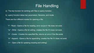 File Handling
a) The key function for working with files is open() function.
b) open() function takes two parameters; filename, and mode.
There are four different modes for opening a file:
"r" - Read - Opens a file for reading, error occurs if file does not exist.
"w" - Write - Opens a file for writing, creates the file if it does not exist.
"x" - Create - Creates the specified file, returns an error if the file exists
"a" - Append - Opens a file for appending, creates the file if it does not exist.
‘r+’- Open a file for updating (reading and writing)
 