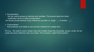  Encapsulation:
We can restrict access to methods and variables. This prevent data from direct
modification which is called encapsulation.
we denote private attribute using underscore as prefix i.e. single “ _ “ or double “ __“.
 Polymorphism
Polymorphism is an ability to use common interface for multiple form.
For e.g. We need to color a shape, there are multiple shape like (rectangle, square, circle). So we
could use same method to color any shape. This concept is called Polymorphism.
 