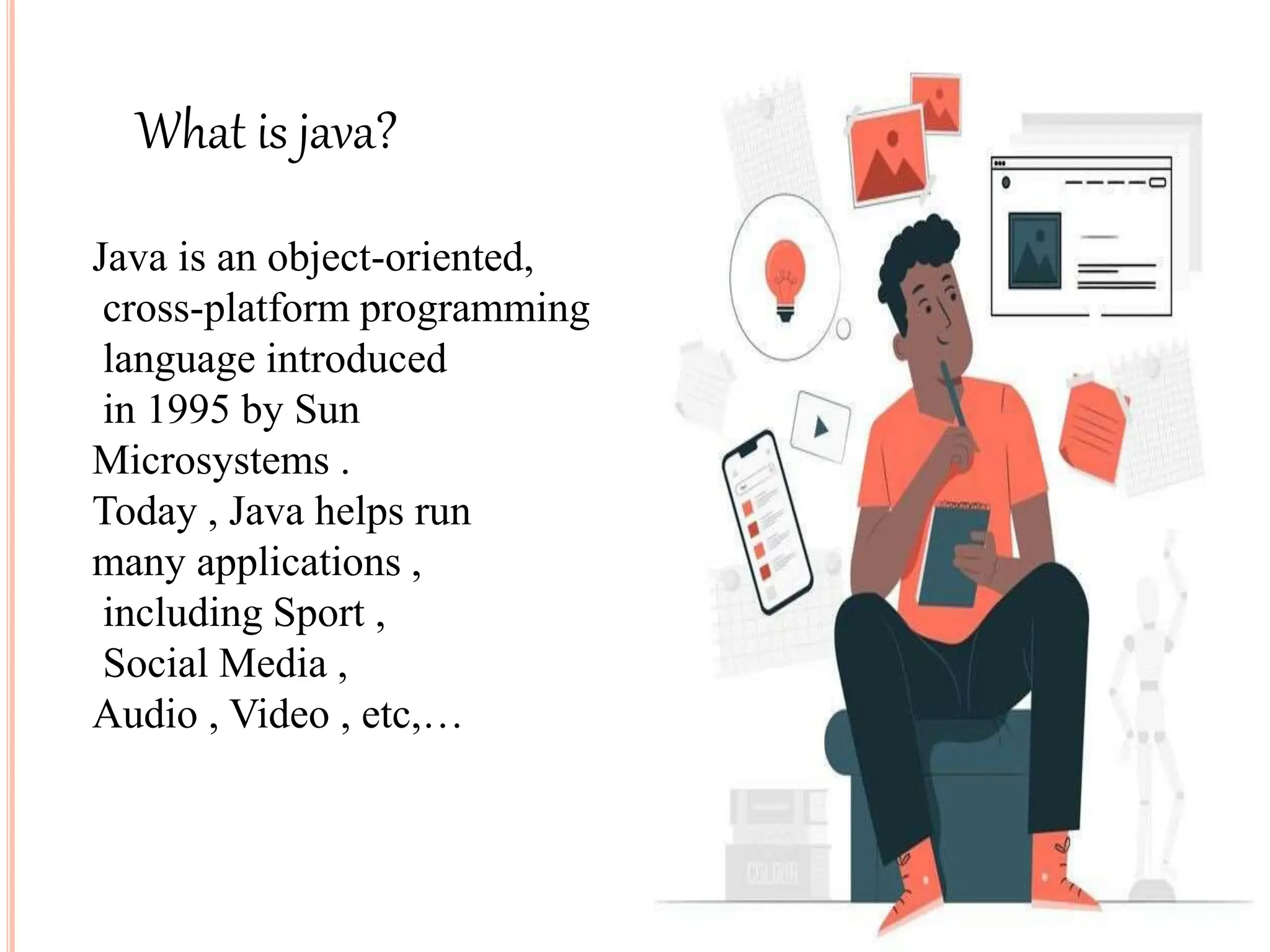 What is java?
Java is an object-oriented,
cross-platform programming
language introduced
in 1995 by Sun
Microsystems .
Today , Java helps run
many applications ,
including Sport ,
Social Media ,
Audio , Video , etc,…
 