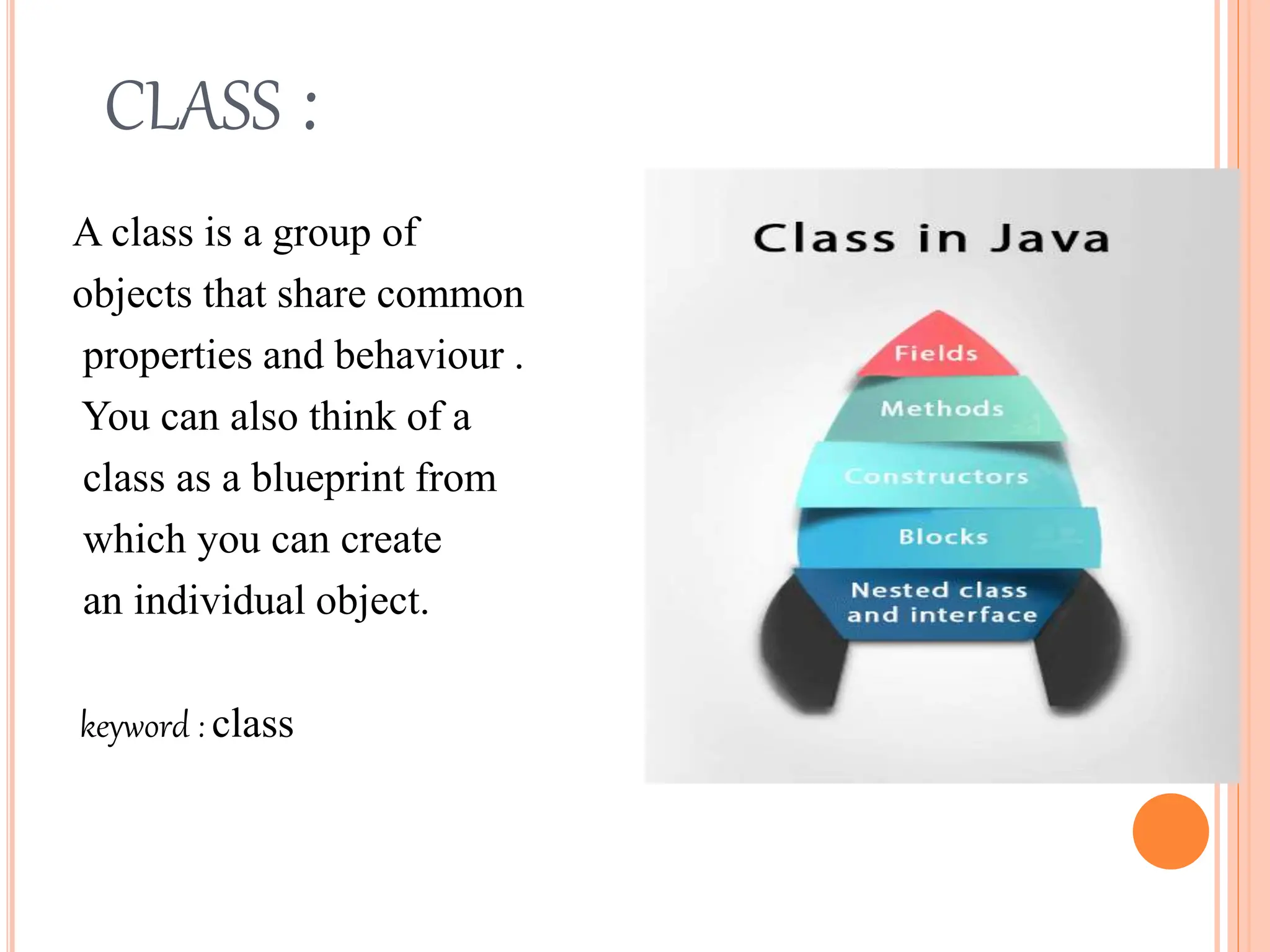 CLASS :
A class is a group of
objects that share common
properties and behaviour .
You can also think of a
class as a blueprint from
which you can create
an individual object.
keyword : class
 