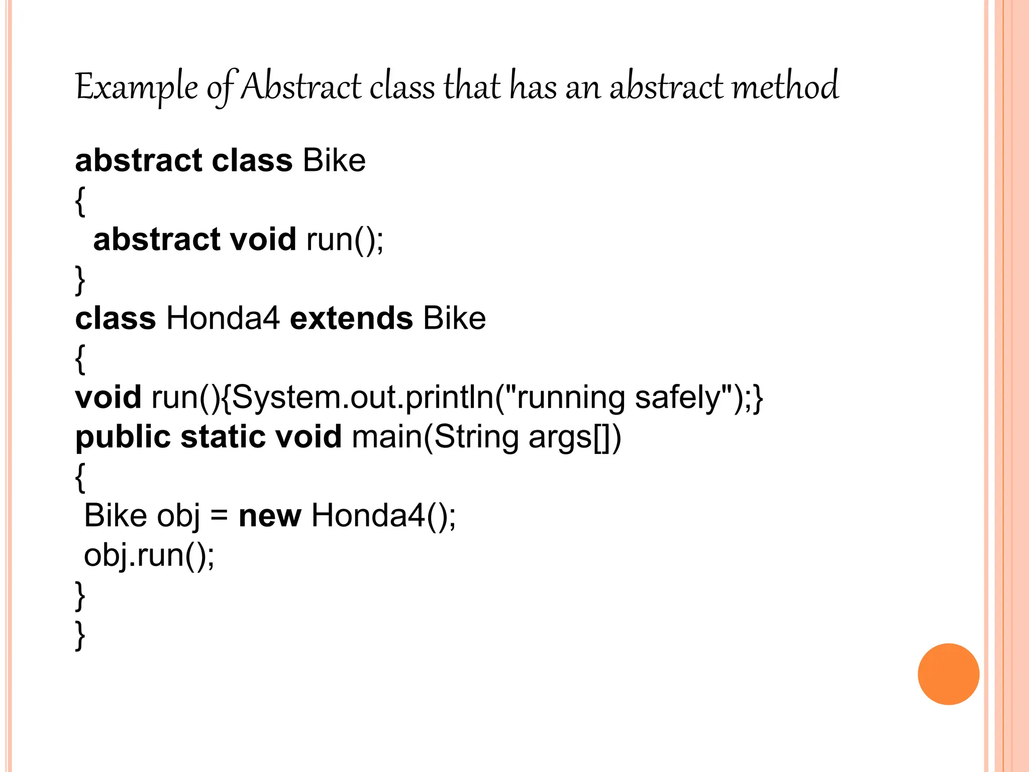 Example of Abstract class that has an abstract method
abstract class Bike
{
abstract void run();
}
class Honda4 extends Bike
{
void run(){System.out.println("running safely");}
public static void main(String args[])
{
Bike obj = new Honda4();
obj.run();
}
}
 