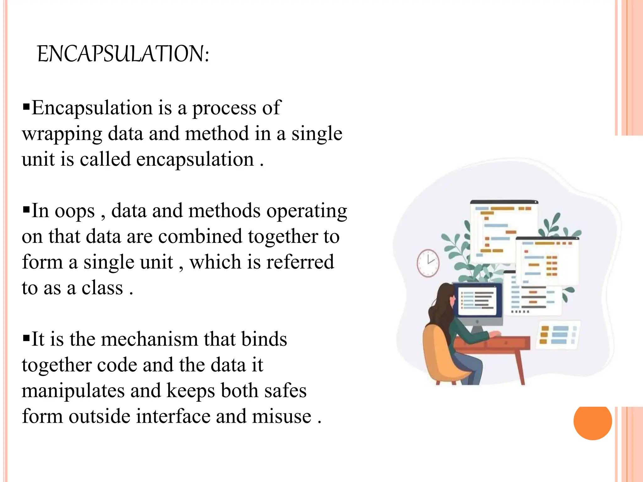 ENCAPSULATION:
Encapsulation is a process of
wrapping data and method in a single
unit is called encapsulation .
In oops , data and methods operating
on that data are combined together to
form a single unit , which is referred
to as a class .
It is the mechanism that binds
together code and the data it
manipulates and keeps both safes
form outside interface and misuse .
 