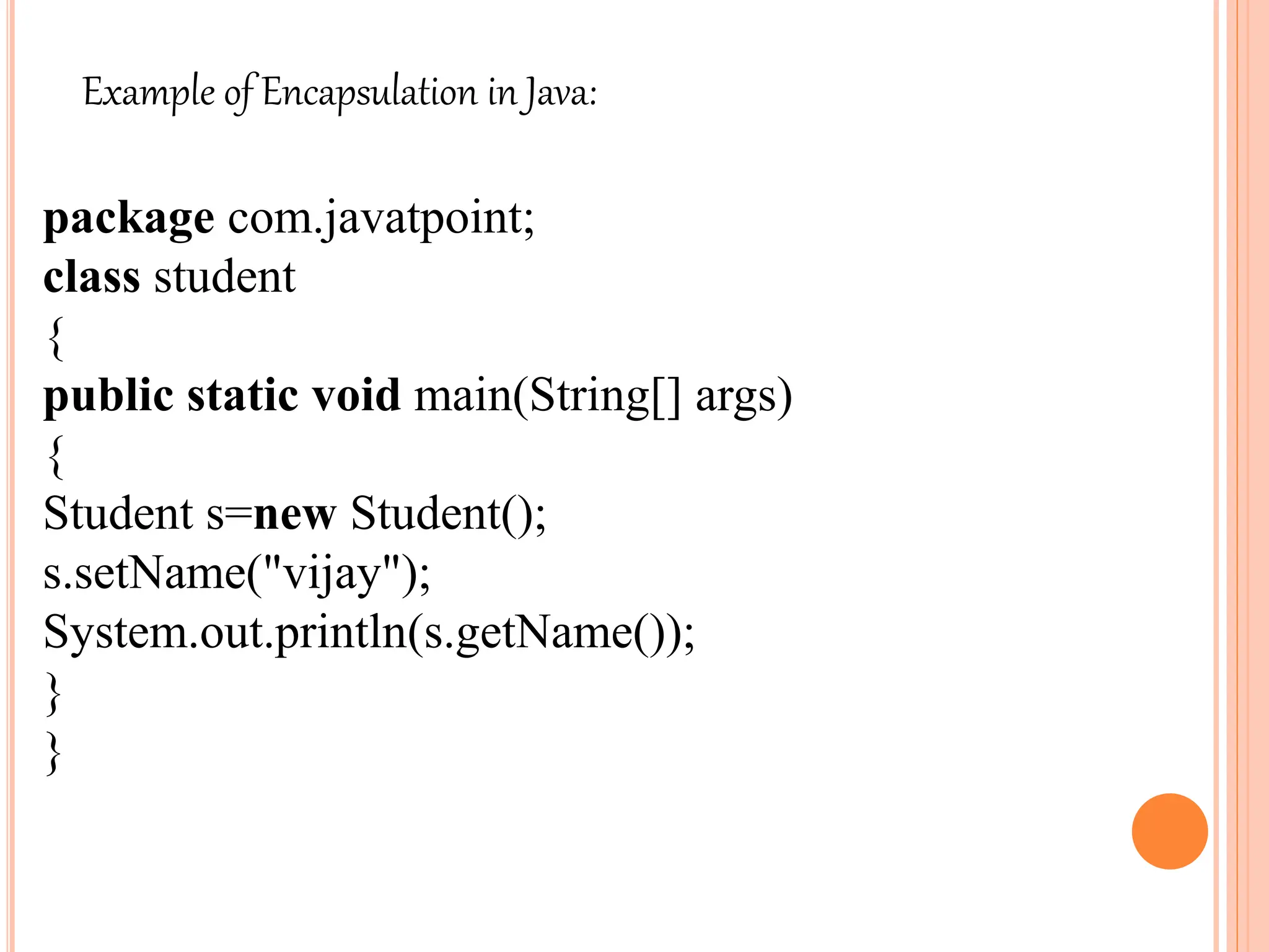 Example of Encapsulation in Java:
package com.javatpoint;
class student
{
public static void main(String[] args)
{
Student s=new Student();
s.setName("vijay");
System.out.println(s.getName());
}
}
 