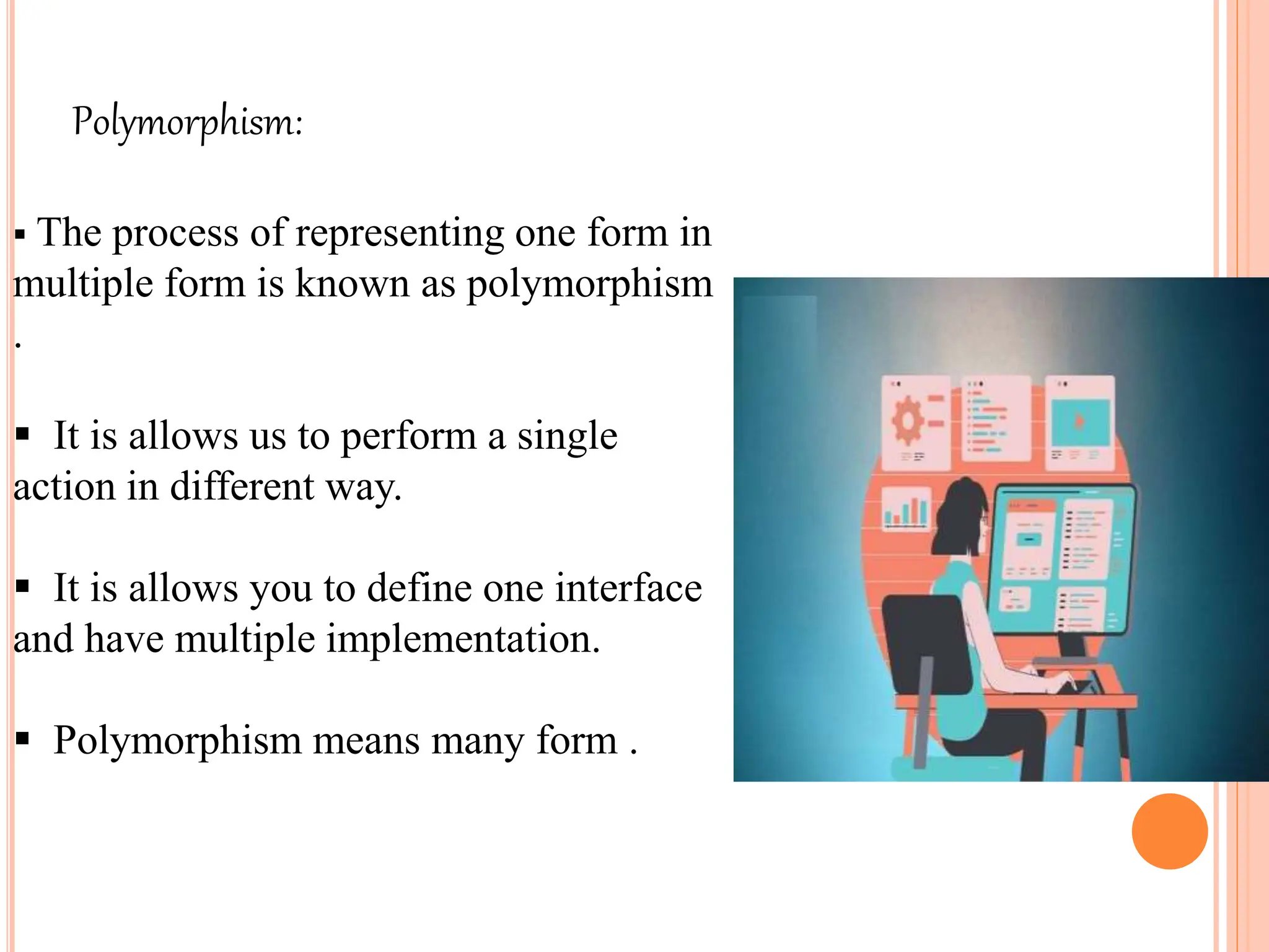 Polymorphism:
 The process of representing one form in
multiple form is known as polymorphism
.
 It is allows us to perform a single
action in different way.
 It is allows you to define one interface
and have multiple implementation.
 Polymorphism means many form .
 